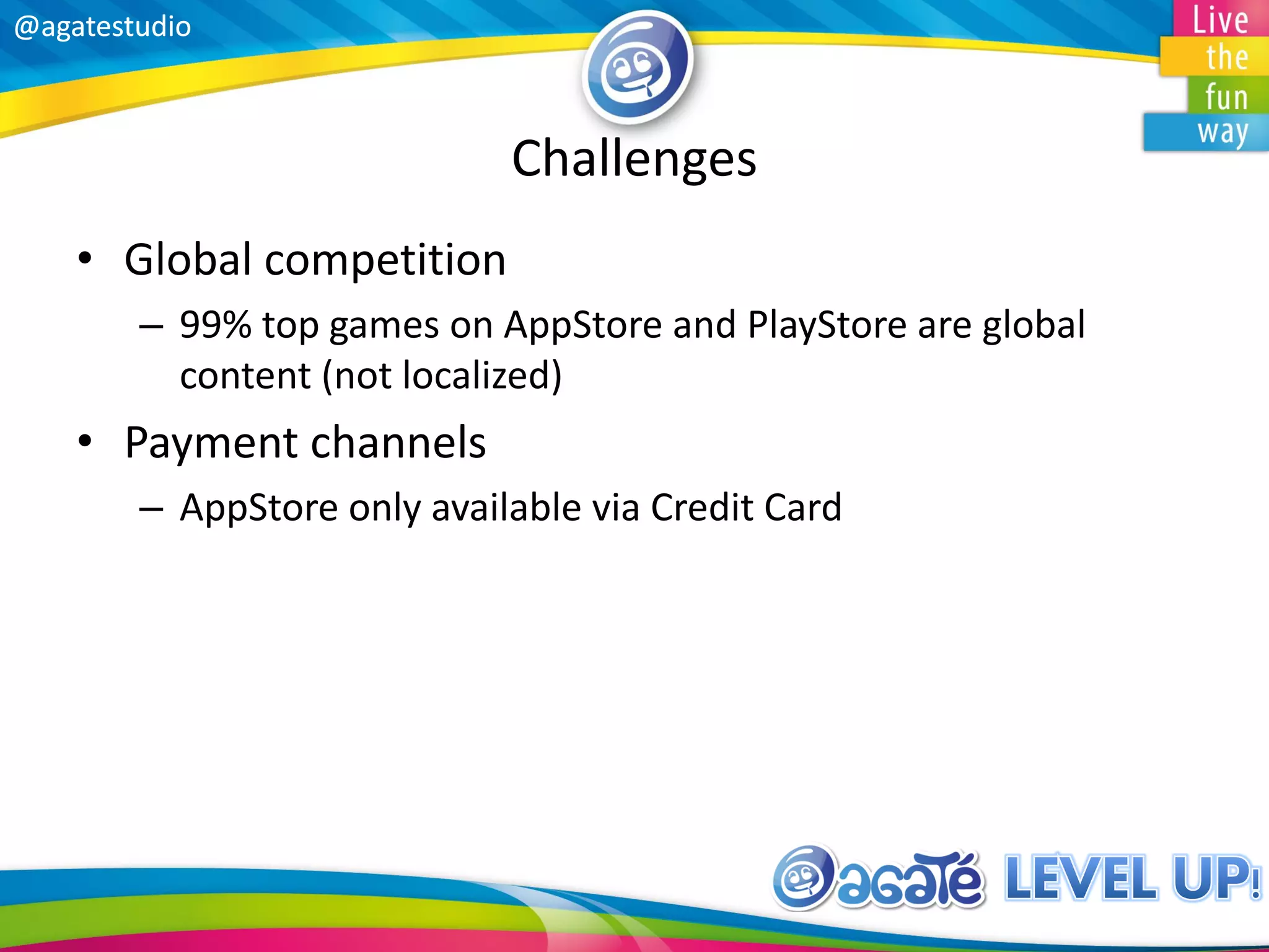 @agatestudio@agatestudio
Challenges
• Global competition
– 99% top games on AppStore and PlayStore are global
content (not localized)
• Payment channels
– AppStore only available via Credit Card
 