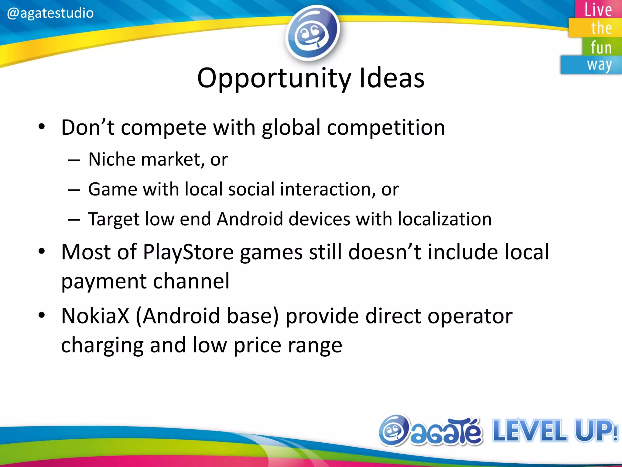 @agatestudio@agatestudio
Opportunity Ideas
• Don’t compete with global competition
– Niche market, or
– Game with local social interaction, or
– Target low end Android devices with localization
• Most of PlayStore games still doesn’t include local
payment channel
• NokiaX (Android base) provide direct operator
charging and low price range
 