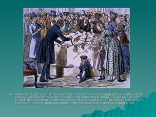 A New York dairy farmer sent President Jackson an interesting gift: a 1,400-pound cheese. Jackson left it in the Entrance Hall of the White House to age for two years. In 1837 the President invited the public to come and eat it. The cheese was gone in two hours, but the stain and smell in the Entrance Hall lasted for a long while.  