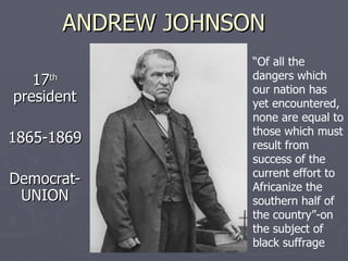 ANDREW JOHNSON 17 th  president 1865-1869 Democrat-UNION “ Of all the dangers which our nation has yet encountered, none are equal to those which must result from success of the current effort to Africanize the southern half of the country”-on the subject of black suffrage 