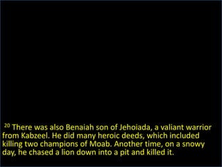 20 There was also Benaiah son of Jehoiada, a valiant warrior from Kabzeel. He did many heroic deeds, which included killing two champions of Moab. Another time, on a snowy day, he chased a lion down into a pit and killed it.