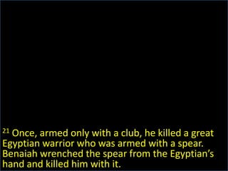 21 Once, armed only with a club, he killed a great Egyptian warrior who was armed with a spear. Benaiah wrenched the spear from the Egyptian’s hand and killed him with it.
