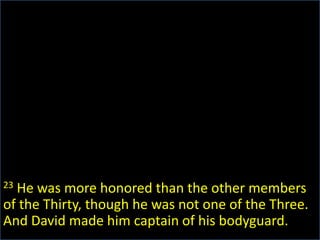 23 He was more honored than the other members of the Thirty, though he was not one of the Three. And David made him captain of his bodyguard.