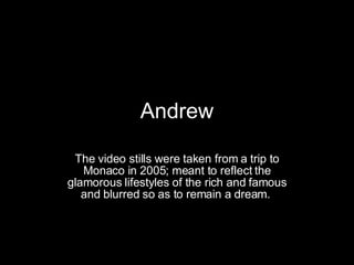 Andrew The video stills were taken from a trip to Monaco in 2005; meant to reflect the glamorous lifestyles of the rich and famous and blurred so as to remain a dream.   