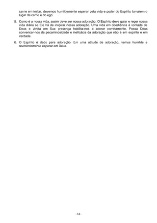 - 14 -
carne em imitar, devemos humildemente esperar pela vida e poder do Espírito tomarem o
lugar da carne e do ego.
5. Como é a nossa vida, assim deve ser nossa adoração. O Espírito deve guiar e reger nossa
vida diária se Ele há de inspirar nossa adoração. Uma vida em obediência à vontade de
Deus e vivida em Sua presença habilita-nos a adorar corretamente. Possa Deus
convencer-nos da pecaminosidade e ineficácia da adoração que não é em espírito e em
verdade.
6. O Espírito é dado para adoração. Em uma atitude de adoração, vamos humilde e
reverentemente esperar em Deus.
 