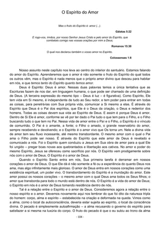 - 104 -
O Espírito do Amor
Mas o fruto do Espírito é: amor (...).
Gálatas 5:22
E rogo-vos, irmãos, por nosso Senhor Jesus Cristo e pelo amor do Espírito, que
combatais comigo nas vossas orações por mim a Deus;
Romanos 15:30
O qual nos declarou também o vosso amor no Espírito.
Colossenses 1:8
Nosso assunto neste capítulo nos leva ao centro do interior do santuário. Estamos falando
do amor do Espírito. Aprenderemos que o amor é não somente o fruto do Espírito do qual todos
os outros vêm, mas o Espírito é nada menos que o próprio amor divino que desceu para habitar
em nós, e que temos tanto do Espírito quanto temos amor.
Deus é Espírito: Deus é amor. Nessas duas palavras temos a única tentativa que as
Escrituras fazem de nos dar, em linguagem humana, o que pode ser chamado de uma definição
de Deus. (A terceira expressão do mesmo tipo – Deus é luz – é figurativa). Como Espírito, Ele
tem vida em Si mesmo, é independente de tudo ao Seu redor, e tem poder para entrar em todas
as coisas, para penetrá-las com Sua própria vida, comunicar a Si mesmo a elas. É através do
Espírito que Deus é o Pai dos espíritos, que Ele é o Deus da criação, o Deus e redentor dos
homens. Todas as coisas devem sua vida ao Espírito de Deus. E assim é porque Deus é amor.
Dentro de Si Ele é amor, conforme se vê por ter dado o Pai tudo o que tem para o Filho, e o Filho
buscando tudo o que tem no Pai. Nessa vida de amor entre o Pai e o Filho, o Espírito é o vínculo
de comunhão. O Pai é o amante, a fonte; o Filho o amado, o grande reservatório do amor,
sempre recebendo e devolvendo; e o Espírito é o amor vivo que Os torna um. Nele a divina vida
de amor tem seu fluxo incessante, até mesmo transbordante. O mesmo amor com o qual o Pai
ama o Filho pode ser nosso. É através do Espírito que este amor de Deus é revelado e
comunicado a nós. Foi o Espírito quem conduziu a Jesus em Sua obra de amor para a qual Ele
foi ungido – pregar boas novas aos quebrantados e libertação aos cativos. No amor e poder do
mesmo Espírito, Jesus se ofereceu como sacrifício por nós. O Espírito vem prodigamente sobre
nós com o amor de Deus. O Espírito é o amor de Deus.
Quando o Espírito Santo entra em nós, Sua primeira tarefa é derramar em nossos
corações o amor de Deus. O que Ele dá é não somente a fé ou a experiência do quanto Deus nos
ama, mas algo infinitamente mais glorioso. O amor de Deus entra em nossos corações como uma
existência espiritual, um poder vivo. O transbordamento do Espírito é a inundação do amor. Este
amor possui os nossos corações – o mesmo amor com o qual Deus ama todos os Seus filhos; o
amor que transborda para todo o mundo está dentro de nós. O Espírito é a vida do amor de Deus;
o Espírito em nós é o amor de Deus tomando residência dentro de nós.
Tal é a relação entre o Espírito e o amor de Deus. Consideremos agora a relação entre o
nosso espírito e o amor. Devemos novamente aqui nos lembrar do que foi dito da natureza tripla
do homem: corpo, alma e espírito – estabelecida na criação e deformada na queda. Vimos como
a alma, como o local da autoconsciência, deveria estar sujeita ao espírito, o local da consciência
divina. O pecado é simplesmente autoafirmação – a alma recusando o governo do espírito para
satisfazer a si mesma na luxúria do corpo. O fruto do pecado é que o eu subiu ao trono da alma
 