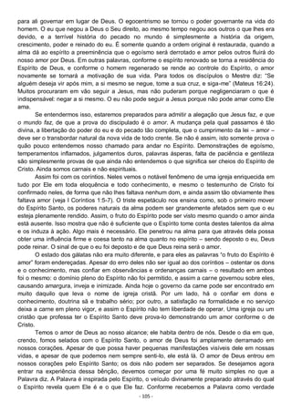 - 105 -
para ali governar em lugar de Deus. O egocentrismo se tornou o poder governante na vida do
homem. O eu que negou a Deus o Seu direito, ao mesmo tempo negou aos outros o que lhes era
devido, e a terrível história do pecado no mundo é simplesmente a história da origem,
crescimento, poder e reinado do eu. É somente quando a ordem original é restaurada, quando a
alma dá ao espírito a preeminência que o egoísmo será derrotado e amor pelos outros fluirá do
nosso amor por Deus. Em outras palavras, conforme o espírito renovado se torna a residência do
Espírito de Deus, e conforme o homem regenerado se rende ao controle do Espírito, o amor
novamente se tornará a motivação de sua vida. Para todos os discípulos o Mestre diz: “Se
alguém deseja vir após mim, a si mesmo se negue, tome a sua cruz, e siga-me” (Mateus 16:24).
Muitos procuraram em vão seguir a Jesus, mas não puderam porque negligenciaram o que é
indispensável: negar a si mesmo. O eu não pode seguir a Jesus porque não pode amar como Ele
ama.
Se entendermos isso, estaremos preparados para admitir a alegação que Jesus faz, e que
o mundo faz, de que a prova do discipulado é o amor. A mudança pela qual passamos é tão
divina, a libertação do poder do eu e do pecado tão completa, que o cumprimento da lei – amor –
deve ser o transbordar natural da nova vida de todo crente. Se não é assim, isto somente prova o
quão pouco entendemos nosso chamado para andar no Espírito. Demonstrações de egoísmo,
temperamentos inflamados, julgamentos duros, palavras ásperas, falta de paciência e gentileza
são simplesmente provas de que ainda não entendemos o que significa ser cheios do Espírito de
Cristo. Ainda somos carnais e não espirituais.
Assim foi com os coríntios. Neles vemos o notável fenômeno de uma igreja enriquecida em
tudo por Ele em toda eloquência e todo conhecimento, e mesmo o testemunho de Cristo foi
confirmado neles, de forma que não lhes faltava nenhum dom, e ainda assim tão obviamente lhes
faltava amor (veja I Coríntios 1:5-7). O triste espetáculo nos ensina como, sob o primeiro mover
do Espírito Santo, os poderes naturais da alma podem ser grandemente afetados sem que o eu
esteja plenamente rendido. Assim, o fruto do Espírito pode ser visto mesmo quando o amor ainda
está ausente. Isso mostra que não é suficiente que o Espírito tome conta destes talentos da alma
e os induza à ação. Algo mais é necessário. Ele penetrou na alma para que através dela possa
obter uma influência firme e coesa tanto na alma quanto no espírito – sendo deposto o eu, Deus
pode reinar. O sinal de que o eu foi deposto e de que Deus reina será o amor.
O estado dos gálatas não era muito diferente, e para eles as palavras “o fruto do Espírito é
amor” foram endereçadas. Apesar do erro deles não ser igual ao dos coríntios – ostentar os dons
e o conhecimento, mas confiar em observâncias e ordenanças carnais – o resultado em ambos
foi o mesmo: o domínio pleno do Espírito não foi permitido, e assim a carne governou sobre eles,
causando amargura, inveja e inimizade. Ainda hoje o governo da carne pode ser encontrado em
muito daquilo que leva o nome de igreja cristã. Por um lado, há o confiar em dons e
conhecimento, doutrina sã e trabalho sério; por outro, a satisfação na formalidade e no serviço
deixa a carne em pleno vigor, e assim o Espírito não tem liberdade de operar. Uma igreja ou um
cristão que professa ter o Espírito Santo deve prova-lo demonstrando um amor conforme o de
Cristo.
Temos o amor de Deus ao nosso alcance; ele habita dentro de nós. Desde o dia em que,
crendo, fomos selados com o Espírito Santo, o amor de Deus foi amplamente derramado em
nossos corações. Apesar de que possa haver pequenas manifestações visíveis dele em nossas
vidas, e apesar de que podemos nem sempre senti-lo, ele está lá. O amor de Deus entrou em
nossos corações pelo Espírito Santo; os dois não podem ser separados. Se desejamos agora
entrar na experiência dessa bênção, devemos começar por uma fé muito simples no que a
Palavra diz. A Palavra é inspirada pelo Espírito, o veículo divinamente preparado através do qual
o Espírito revela quem Ele é e o que Ele faz. Conforme recebemos a Palavra como verdade
 
