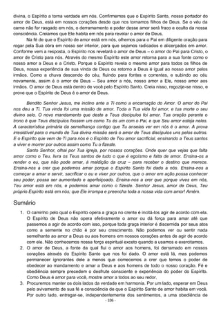 - 106 -
divina, o Espírito a torna verdade em nós. Confirmemos que o Espírito Santo, nosso portador do
amor de Deus, está em nossos corações desde que nos tornamos filhos de Deus. Se o véu da
carne não for rasgado em nós, o derramamento e poder desse amor será fraco e oculto da nossa
consciência. Creiamos que Ele habita em nós para revelar o amor de Deus.
Na fé de que o Espírito de amor está em nós, olhemos para o Pai em diligente oração para
rogar pela Sua obra em nosso ser interior, para que sejamos radicados e alicerçados em amor.
Conforme vem a resposta, o Espírito nos revelará o amor de Deus – o amor do Pai para Cristo, o
amor de Cristo para nós. Através do mesmo Espírito este amor retorna para a sua fonte como o
nosso amor a Deus e a Cristo. Porque o Espírito revela o mesmo amor para todos os filhos de
Deus, nossa experiência de sua vinda de Deus ou retorno a Deus é igual ao nosso amor pelos
irmãos. Como a chuva descendo do céu, fluindo para fontes e correntes, e subindo ao céu
novamente, assim é o amor de Deus – Seu amor a nós, nosso amor a Ele, nosso amor aos
irmãos. O amor de Deus está dentro de você pelo Espírito Santo. Creia nisso, regozije-se nisso, e
prove que o Espírito de Deus é o amor de Deus.
Bendito Senhor Jesus, me inclino ante a Ti como a encarnação do Amor. O amor do Pai
nos deu a Ti. Tua vinda foi uma missão de amor. Toda a Tua vida foi amor, e tua morte o seu
divino selo. O novo mandamento que deste a Teus discípulos foi amor. Tua oração perante o
trono é que Teus discípulos fossem um como Tu és um com o Pai, e que Seu amor esteja neles.
A característica primária da semelhança contigo que Tu anseias ver em nós é o amor. A prova
irresistível para o mundo de Tua divina missão será o amor de Teus discípulos uns pelos outros.
E o Espírito que vem de Ti para nós é o Espírito de Teu amor sacrificial, ensinando a Teus santos
a viver e morrer por outros assim como Tu o fizeste.
Santo Senhor, olhai por Tua igreja, por nossos corações. Onde quer que vejas que falta
amor como o Teu, livra os Teus santos de tudo o que é egoísmo e falta de amor. Ensina-os a
render o eu, que não pode amar, à maldição da cruz – para receber o destino que merece.
Ensina-nos a crer que podemos amar porque o Espírito Santo foi dado a nós. Ensina-nos a
começar a amar e servir, sacrificar o eu e viver por outros, que o amor em ação possa conhecer
seu poder, possa ser aumentado e aperfeiçoado. Ensina-nos a crer que porque vives em nós,
Teu amor está em nós, e podemos amar como o fizeste. Senhor Jesus, amor de Deus, Teu
próprio Espírito está em nós; que Ele irrompa e preencha toda a nossa vida com amor! Amém.
Sumário
1. O caminho pelo qual o Espírito opera a graça no crente é incitá-los agir de acordo com ela.
O Espírito de Deus não opera efetivamente o amor ou dá força para amar até que
passemos a agir de acordo com isso, porque toda graça interior é discernida por seus atos
como a semente no chão é por seu crescimento. Não podemos ver ou sentir nada
semelhante ao amor a Deus ou aos homens em nossos corações antes de agir de acordo
com ele. Não conhecemos nossa força espiritual exceto quando a usamos e exercitamos.
2. O amor de Deus, a fonte da qual flui o amor aos homens, foi derramado em nossos
corações através do Espírito Santo que nos foi dado. O amor está lá, mas podemos
permanecer ignorantes dele a menos que comecemos a crer que temos o poder de
obedecer ao mandamento e amar a Deus e aos homens de todo o nosso coração. Fé e
obediência sempre precedem o desfrute consciente e experiência do poder do Espírito.
Como Deus é amor para você, mostre amor a todos ao seu redor.
3. Procuremos manter os dois lados da verdade em harmonia. Por um lado, esperar em Deus
pelo avivamento de sua fé e consciência de que o Espírito Santo de amor habita em você.
Por outro lado, entregar-se, independentemente dos sentimentos, a uma obediência de
 