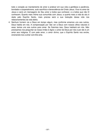 - 107 -
todo o coração ao mandamento de amor e praticar em sua vida a gentileza e paciência,
bondade e cooperativismo, auto sacrifício e benevolência de Cristo Jesus. Viva no amor de
Jesus e será um mensageiro do Seu amor a todos que conhecer, e a todos que não O
conhecem. Quanto mais íntima sua comunhão com Jesus, e quanto mais a vida do céu é
dada pelo Espírito Santo, mais precisa será a sua tradução dessa vida nos
relacionamentos da vida diária.
4. Nenhum homem via a Deus em tempo algum, mas conforme amamos uns aos outros,
Deus habita em nós. A compensação por não ver a Deus com nossos olhos naturais é
essa: temos uns aos outros para amar. Se fizermos isso, Deus habitará em nós. Não
precisamos nos perguntar se nosso irmão é digno: o amor de Deus por nós e por ele é um
amor aos indignos. É com este amor, o amor divino, que o Espírito Santo nos enche,
ensinando-nos a amar com Ele ama.
 