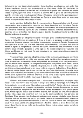 - 109 -
de harmonia em meio à aparente diversidade – é uma faculdade que só aparece mais tarde. Esta
lição apresenta seu exemplo mais impressionante na vida e igreja cristãs. Não precisamos de
muita ajuda para perceber que diferimos de outros cristãos ou igrejas, para contender por nossas
visões ou para julgar seus erros de doutrina e conduta. Mas a graça de fato está presente
quando, em meio a uma conduta que nos irrita ou entristece ou a ensinamentos que nos parecem
ofensivos ou não escriturísticos, damos lugar ao Espírito e temos fé no poder do amor para
manter a unidade em face da contenda e divisão.
Manter a unidade do Espírito. Este é o mandamento de Deus para todo crente. É o novo
mandamento – amar uns aos outros – em uma nova forma, trazendo o amor de volta ao Espírito,
pelo qual ele tem vida. Se você deseja obedecer ao mandamento, perceba cuidadosamente que
ele se refere à unidade do Espírito. Há uma unidade de credos ou costumes, de assembleias ou
escolhas, em que o vínculo é mais da carne que do Espírito. Se você quer manter a unidade do
Espírito, lembre-se do seguinte:
Primeiro, saiba que o Espírito em você é o meio pelo qual a unidade encontra seu poder de
ligação e vitória. Há muito em você que é do eu e da carne e que pode se sobressair numa
unidade que é terrena, mas que irá prejudicar grandemente a unidade do Espírito. Confesse que
não é pela sua própria força que você pode amar verdadeiramente; tudo o que vem de você
mesmo é egoísta e não promove a unidade do Espírito. Humilhe-se pelo pensamento de que
somente Deus em você é que pode se unir a algo que lhe parece desagradável. Seja grato pelo
fato de que Ele está em você e que Ele pode conquistar o eu, e assim amar até mesmo quando
pode parecer impossível.
Procure conhecer e apreciar o Espírito em seu irmão, com quem você deve se unir. Como
em você, também nele há um início, uma semente oculta da vida divina, cercada por muito do
que é ainda carnal – muitas vezes difícil e desagradável. Necessitamos de um coração humilhado
pelo fato de que somos indignos, um coração amável e pronto para perdoar nosso irmão – porque
isto fez Jesus na última noite: “o Espírito está pronto, mas a carne é fraca”. Precisamos olhar
persistentemente para aquilo que há em nosso irmão da imagem e do Espírito de Cristo. Estimá-
lo não pelo que ele é em si mesmo, mas pelo que ele é em Cristo. Conforme você percebe que a
mesma vida e Espírito que você deve à graça divina estão também nele, a unidade do Espírito irá
triunfar sobre o preconceito e falta de amor que são da carne. O seu espírito reconhecendo o
espírito do seu irmão irá vinculá-los na unidade do Espírito, que é do alto.
Mantenha esta unidade do Espírito ativa. O vínculo entre os membros do seu próprio corpo
físico é viva e real, mantida pela circulação do sangue e da vida que ele carrega. “Em um Espírito
fomos batizados em um só corpo. Há um só corpo e um só Espírito”. A união interna da vida deve
encontrar expressão e ser fortalecida na comunhão manifesta do amor. Empenhe-se, em todos
os seus pensamentos e julgamentos acerca de outros cristãos, em exercer o amor que não pensa
o mal. Nunca diga uma palavra cruel a um filho de Deus, nem a outros, por sinal. Ame a todos os
crentes, não porque eles concordem com você ou lhe sejam agradáveis, mas por amor ao
Espírito de Cristo que está nele. Dedique-se particularmente ao amor e trabalho pelos filhos de
Deus que estão ao seu alcance e que por ignorância, fraqueza ou desobediência não sabem que
têm o Espírito ou que O estão entristecendo. A obra do Espírito é edificar uma habitação para
Deus; renda-se ao Espírito em você para realizar esta obra. Reconheça a sua dependência da
comunhão do Espírito em seu irmão, e a dependência dele de você, e procure crescer com ele na
unidade do amor.
 