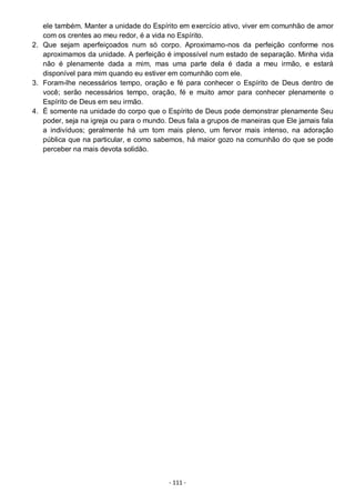 - 111 -
ele também. Manter a unidade do Espírito em exercício ativo, viver em comunhão de amor
com os crentes ao meu redor, é a vida no Espírito.
2. Que sejam aperfeiçoados num só corpo. Aproximamo-nos da perfeição conforme nos
aproximamos da unidade. A perfeição é impossível num estado de separação. Minha vida
não é plenamente dada a mim, mas uma parte dela é dada a meu irmão, e estará
disponível para mim quando eu estiver em comunhão com ele.
3. Foram-lhe necessários tempo, oração e fé para conhecer o Espírito de Deus dentro de
você; serão necessários tempo, oração, fé e muito amor para conhecer plenamente o
Espírito de Deus em seu irmão.
4. É somente na unidade do corpo que o Espírito de Deus pode demonstrar plenamente Seu
poder, seja na igreja ou para o mundo. Deus fala a grupos de maneiras que Ele jamais fala
a indivíduos; geralmente há um tom mais pleno, um fervor mais intenso, na adoração
pública que na particular, e como sabemos, há maior gozo na comunhão do que se pode
perceber na mais devota solidão.
 