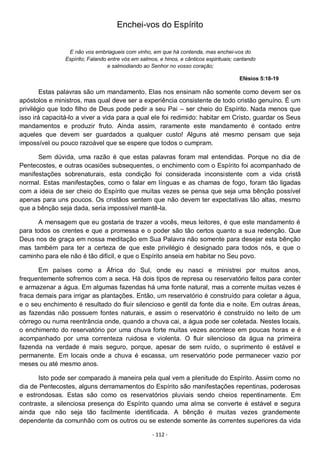 - 112 -
Enchei-vos do Espírito
E não vos embriagueis com vinho, em que há contenda, mas enchei-vos do
Espírito; Falando entre vós em salmos, e hinos, e cânticos espirituais; cantando
e salmodiando ao Senhor no vosso coração;
Efésios 5:18-19
Estas palavras são um mandamento. Elas nos ensinam não somente como devem ser os
apóstolos e ministros, mas qual deve ser a experiência consistente de todo cristão genuíno. É um
privilégio que todo filho de Deus pode pedir a seu Pai – ser cheio do Espírito. Nada menos que
isso irá capacitá-lo a viver a vida para a qual ele foi redimido: habitar em Cristo, guardar os Seus
mandamentos e produzir fruto. Ainda assim, raramente este mandamento é contado entre
aqueles que devem ser guardados a qualquer custo! Alguns até mesmo pensam que seja
impossível ou pouco razoável que se espere que todos o cumpram.
Sem dúvida, uma razão é que estas palavras foram mal entendidas. Porque no dia de
Pentecostes, e outras ocasiões subsequentes, o enchimento com o Espírito foi acompanhado de
manifestações sobrenaturais, esta condição foi considerada inconsistente com a vida cristã
normal. Estas manifestações, como o falar em línguas e as chamas de fogo, foram tão ligadas
com a ideia de ser cheio do Espírito que muitas vezes se pensa que seja uma bênção possível
apenas para uns poucos. Os cristãos sentem que não devem ter expectativas tão altas, mesmo
que a bênção seja dada, seria impossível mantê-la.
A mensagem que eu gostaria de trazer a vocês, meus leitores, é que este mandamento é
para todos os crentes e que a promessa e o poder são tão certos quanto a sua redenção. Que
Deus nos de graça em nossa meditação em Sua Palavra não somente para desejar esta bênção
mas também para ter a certeza de que este privilégio é designado para todos nós, e que o
caminho para ele não é tão difícil, e que o Espírito anseia em habitar no Seu povo.
Em países como a África do Sul, onde eu nasci e ministrei por muitos anos,
frequentemente sofremos com a seca. Há dois tipos de represa ou reservatório feitos para conter
e armazenar a água. Em algumas fazendas há uma fonte natural, mas a corrente muitas vezes é
fraca demais para irrigar as plantações. Então, um reservatório é construído para coletar a água,
e o seu enchimento é resultado do fluir silencioso e gentil da fonte dia e noite. Em outras áreas,
as fazendas não possuem fontes naturais, e assim o reservatório é construído no leito de um
córrego ou numa reentrância onde, quando a chuva cai, a água pode ser coletada. Nestes locais,
o enchimento do reservatório por uma chuva forte muitas vezes acontece em poucas horas e é
acompanhado por uma correnteza ruidosa e violenta. O fluir silencioso da água na primeira
fazenda na verdade é mais seguro, porque, apesar de sem ruído, o suprimento é estável e
permanente. Em locais onde a chuva é escassa, um reservatório pode permanecer vazio por
meses ou até mesmo anos.
Isto pode ser comparado à maneira pela qual vem a plenitude do Espírito. Assim como no
dia de Pentecostes, alguns derramamentos do Espírito são manifestações repentinas, poderosas
e estrondosas. Estas são como os reservatórios pluviais sendo cheios repentinamente. Em
contraste, a silenciosa presença do Espírito quando uma alma se converte é estável e segura
ainda que não seja tão facilmente identificada. A bênção é muitas vezes grandemente
dependente da comunhão com os outros ou se estende somente às correntes superiores da vida
 