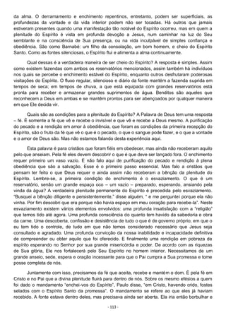 - 113 -
da alma. O derramamento e enchimento repentinos, entretanto, podem ser superficiais, as
profundezas da vontade e da vida interior podem não ser tocadas. Há outros que jamais
estiveram presentes quando uma manifestação tão notável do Espírito ocorreu, mas em quem a
plenitude do Espírito é vista em profunda devoção a Jesus, num caminhar na luz do Seu
semblante e na consciência de Sua presença, ou na vida inculpável de simples confiança e
obediência. São como Barnabé: um filho da consolação, um bom homem, e cheio do Espírito
Santo. Como as fontes silenciosas, o Espírito flui e alimenta a alma continuamente.
Qual dessas é a verdadeira maneira de ser cheio do Espírito? A resposta é simples. Assim
como existem fazendas com ambos os reservatórios mencionados, assim também há indivíduos
nos quais se percebe o enchimento estável do Espírito, enquanto outros desfrutaram poderosas
visitações do Espírito. O fluxo regular, silencioso e diário da fonte mantém a fazenda suprida em
tempos de seca; em tempos de chuva, a que está equipada com grandes reservatórios está
pronta para receber e armazenar grandes suprimentos de água. Benditos são aqueles que
reconhecem a Deus em ambas e se mantêm prontos para ser abençoados por qualquer maneira
em que Ele decida vir.
Quais são as condições para a plenitude do Espírito? A Palavra de Deus tem uma resposta
– fé. É somente a fé que vê e recebe o invisível e que vê e recebe a Deus mesmo. A purificação
do pecado e a rendição em amor à obediência, que foram as condições da primeira recepção do
Espírito, são o fruto da fé que vê o que é o pecado, o que o sangue pode fazer, e o que a vontade
e o amor de Deus são. Mas não estamos falando desta experiência aqui.
Esta palavra é para cristãos que foram fiéis em obedecer, mas ainda não receberam aquilo
pelo que anseiam. Pela fé eles devem descobrir o que é que deve ser lançado fora. O enchimento
requer primeiro um vaso vazio. E não falo aqui de purificação do pecado e rendição à plena
obediência que são a salvação. Esse é o primeiro passo essencial. Mas falo a cristãos que
pensam ter feito o que Deus requer e ainda assim não receberam a bênção da plenitude do
Espírito. Lembre-se, a primeira condição do enchimento é o esvaziamento. O que é um
reservatório, senão um grande espaço oco – um vazio – preparado, esperando, ansiando pela
vinda da água? A verdadeira plenitude permanente do Espírito é precedida pelo esvaziamento.
“Busquei a bênção diligente e persistentemente,” disse alguém, “ e me perguntei porque ela não
vinha. Por fim descobri que era porque não havia espaço em meu coração para recebe-la”. Neste
esvaziamento existem vários elementos envolvidos: uma profunda insatisfação com a “religião”
que temos tido até agora. Uma profunda consciência do quanto tem havido da sabedoria e obra
da carne. Uma descoberta, confissão e desistência de tudo o que é de governo próprio, em que o
eu tem tido o controle, de tudo em que não temos considerado necessário que Jesus seja
consultado e agradado. Uma profunda convicção da nossa inabilidade e incapacidade definitiva
de compreender ou obter aquilo que foi oferecido. E finalmente uma rendição em pobreza de
espírito esperando no Senhor por sua grande misericórdia e poder. De acordo com as riquezas
de Sua glória, Ele nos fortalecerá pelo Seu Espírito no homem interior. Necessitamos de um
grande anseio, sede, espera e oração incessante para que o Pai cumpra a Sua promessa e tome
posse completa de nós.
Juntamente com isso, precisamos da fé que aceita, recebe e mantém o dom. É pela fé em
Cristo e no Pai que a divina plenitude fluirá para dentro de nós. Sobre os mesmo efésios a quem
foi dado o mandamento “enchei-vos do Espírito”, Paulo disse, “em Cristo, havendo crido, fostes
selados com o Espírito Santo da promessa”. O mandamento se refere ao que eles já haviam
recebido. A fonte estava dentro deles, mas precisava ainda ser aberta. Ela iria então borbulhar e
 