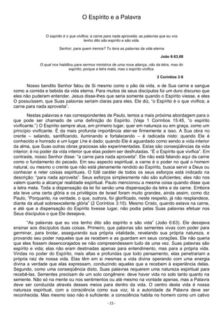- 15 -
O Espírito e a Palavra
O espírito é o que vivifica; a carne para nada aproveita; as palavras que eu vos
tenho dito são espírito e são vida.
Senhor, para quem iremos? Tu tens as palavras da vida eterna
João 6:63,68
O qual nos habilitou para sermos ministros de uma nova aliança, não da letra, mas do
espírito; porque a letra mata, mas o espírito vivifica.
2 Coríntios 3:6
Nosso bendito Senhor falou de Si mesmo como o pão da vida, e de Sua carne e sangue
como a comida e bebida da vida eterna. Para muitos de seus discípulos foi um duro discurso que
eles não puderam entender. Jesus disse-lhes que seria somente quando o Espírito viesse, e eles
O possuíssem, que Suas palavras seriam claras para eles. Ele diz, “o Espírito é o que vivifica; a
carne para nada aproveita”.
Nestas palavras e nas correspondentes de Paulo, temos a mais próxima abordagem para o
que pode ser chamado de uma definição do Espírito. (Veja 1 Coríntios 15:45, “o espírito
vivificante.”) O Espírito sempre atua, em primeiro lugar, quer em natureza ou em graça, como um
princípio vivificante. É da mais profunda importância ater-se firmemente a isso. A Sua obra no
crente – selando, santificando, iluminando e fortalecendo – é radicada nisto: quando Ele é
conhecido e honrado e um lugar Lhe é dado; quando Ele é aguardado como sendo a vida interior
da alma, que Suas outras obras graciosas são experimentadas. Estas são conseqüências da vida
interior; é no poder da vida interior que elas podem ser desfrutadas. “É o Espírito que vivifica”. Em
contraste, nosso Senhor disse: “a carne para nada aproveita”. Ele não está falando aqui da carne
como o fundamento do pecado. Em seu aspecto espiritual, a carne é o poder no qual o homem
natural, ou mesmo o crente que não está plenamente rendido ao Espírito, busca servir a Deus ou
conhecer e reter coisas espirituais. O fútil caráter de todos os seus esforços está indicado na
descrição: “para nada aproveita”. Seus esforços simplesmente não são suficientes; eles não nos
valem quanto a alcançar realidade espiritual. Paulo mencionou a mesma coisa quando disse que
a letra mata. Toda a dispensação da lei foi senão uma dispensação da letra e da carne. Embora
ela teve uma certa glória e os privilégios de Israel foram muito grandes, ainda assim, como diz
Paulo, “Porquanto, na verdade, o que, outrora, foi glorificado, neste respeito, já não resplandece,
diante da atual sobreexcelente glória” (2 Coríntios 3:10). Mesmo Cristo, quando estava na carne,
e até que a dispensação do Espírito tivesse lugar, não podia pelas Suas palavras efetuar nos
Seus discípulos o que Ele desejava.
“As palavras que eu vos tenho dito são espírito e são vida” (João 6:63). Ele desejava
ensinar aos discípulos duas coisas. Primeiro, que palavras são sementes vivas com poder para
germinar, para brotar, assegurando sua própria vitalidade, revelando sua própria natureza, e
provando seu poder naqueles que as recebem e as guardam em seus corações. Ele não queria
que eles fossem desencorajados se não compreendessem tudo de uma vez. Suas palavras são
espírito e vida; elas não eram destinadas apenas para entendimento, mas para a própria vida.
Vindas no poder do Espírito, mais altas e profundas que todo pensamento, elas penetrariam a
própria raiz de nossa vida. Elas têm em si mesmas a vida divina operando com uma energia
divina a verdade que elas expressam, conduzindo aqueles que a recebem à experiência delas.
Segundo, como uma conseqüência disto, Suas palavras requerem uma natureza espiritual para
recebê-las. Sementes precisam de um solo congênere: deve haver vida no solo tanto quanto na
semente. Não só na mente ou nos sentimentos ou até mesmo na vontade apenas, mas a Palavra
deve ser conduzida através desses meios para dentro da vida. O centro desta vida é nossa
natureza espiritual, com a consciência como sua voz; lá a autoridade da Palavra deve ser
reconhecida. Mas mesmo isso não é suficiente: a consciência habita no homem como um cativo
 