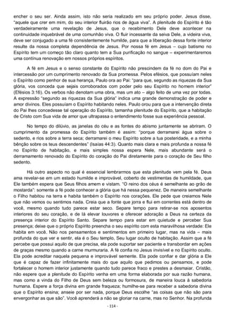 - 114 -
encher o seu ser. Ainda assim, isto não seria realizado em seu próprio poder. Jesus disse,
“aquele que crer em mim, do seu interior fluirão rios de água viva”. A plenitude do Espírito é tão
verdadeiramente uma revelação de Jesus, que o recebimento Dele deve acontecer na
continuidade inquebrável de uma comunhão viva. O fluir incessante da seiva Dele, a videira viva,
deve ser conjugado a uma fé consistentemente humilde, para que a liberação dessa fonte interior
resulte da nossa completa dependência de Jesus. Por nossa fé em Jesus – cujo batismo no
Espírito tem um começo tão claro quanto tem a Sua purificação no sangue – experimentaremos
uma contínua renovação em nossos próprios espíritos.
A fé em Jesus e o senso constante do Espírito não prescindem da fé no dom do Pai e
intercessão por um cumprimento renovado da Sua promessa. Pelos efésios, que possuíam neles
o Espírito como penhor de sua herança, Paulo ora ao Pai: “para que, segundo as riquezas da Sua
glória, vos conceda que sejais corroborados com poder pelo seu Espírito no homem interior”
(Efésios 3:16). Os verbos não denotam uma obra, mas um ato – algo feito de uma vez por todas.
A expressão “segundo as riquezas da Sua glória” indica uma grande demonstração de poder e
amor divinos. Eles possuíam o Espírito habitando neles. Paulo orou para que a intervenção direta
do Pai lhes concedesse tal operação do Espírito, tamanha plenitude do Espírito, que a habitação
de Cristo com Sua vida de amor que ultrapassa o entendimento fosse sua experiência pessoal.
No tempo do dilúvio, as janelas do céu e as fontes do abismo juntamente se abriram. O
cumprimento da promessa do Espírito também é assim: “porque derramarei água sobre o
sedento, e rios sobre a terra seca; derramarei o meu Espírito sobre a tua posteridade, e a minha
bênção sobre os teus descendentes” (Isaías 44:3). Quanto mais clara e mais profunda a nossa fé
no Espírito de habitação, e mais simples nossa espera Nele, mais abundante será o
derramamento renovado do Espírito do coração do Pai diretamente para o coração de Seu filho
sedento.
Há outro aspecto no qual é essencial lembrarmos que esta plenitude vem pela fé. Deus
ama revelar-se em um estado humilde e improvável, coberto de vestimentas de humildade, que
Ele também espera que Seus filhos amem e vistam. “O reino dos céus é semelhante ao grão de
mostarda”: somente a fé pode conhecer a glória que há nessa pequenez. De maneira semelhante
o Filho habitou na terra e habita também o Espírito nos corações. Ele pede que creiamos Nele
que não vemos ou sentimos nada. Creia que a fonte que jorra e flui em correntes está dentro de
você, mesmo quando tudo parece estar seco. Separe tempo para retirar-se nos aposentos
interiores do seu coração, e de lá elevar louvores e oferecer adoração a Deus na certeza da
presença interior do Espírito Santo. Separe tempo para estar em quietude e perceber Sua
presença; deixe que o próprio Espírito preencha o seu espírito com esta maravilhosa verdade: Ele
habita em você. Não nos pensamentos e sentimentos em primeiro lugar, mas na vida – mais
profunda do que ver e sentir, ela é o Seu templo, Seu lugar oculto de habitação. Assim que a fé
percebe que possui aquilo de que precisa, ela pode suportar ser paciente e transbordar em ações
de graças mesmo quando a carne murmuraria. A fé confia no Jesus invisível e no Espírito oculto.
Ela pode acreditar naquela pequena e improvável semente. Ela pode confiar e dar glória a Ele
que é capaz de fazer infinitamente mais do que aquilo que pedimos ou pensamos, e pode
fortalecer o homem interior justamente quando tudo parece fraco e prestes a desmaiar. Cristão,
não espere que a plenitude do Espírito venha em uma forma elaborada por sua razão humana,
mas como a vinda do Filho de Deus sem beleza ou formosura, de maneira louca à sabedoria
humana. Espere a força divina em grande fraqueza; humilhe-se para receber a sabedoria divina
que o Espírito ensina; anseie por ser nada, porque Deus escolhe “as coisas que não são para
envergonhar as que são”. Você aprenderá a não se gloriar na carne, mas no Senhor. Na profunda
 