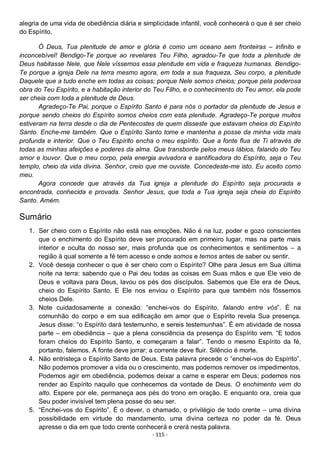 - 115 -
alegria de uma vida de obediência diária e simplicidade infantil, você conhecerá o que é ser cheio
do Espírito.
Ó Deus, Tua plenitude de amor e glória é como um oceano sem fronteiras – infinito e
inconcebível! Bendigo-Te porque ao revelares Teu Filho, agradou-Te que toda a plenitude de
Deus habitasse Nele, que Nele víssemos essa plenitude em vida e fraqueza humanas. Bendigo-
Te porque a igreja Dele na terra mesmo agora, em toda a sua fraqueza, Seu corpo, a plenitude
Daquele que a tudo enche em todas as coisas; porque Nele somos cheios; porque pela poderosa
obra do Teu Espírito, e a habitação interior do Teu Filho, e o conhecimento do Teu amor, ela pode
ser cheia com toda a plenitude de Deus.
Agradeço-Te Pai, porque o Espírito Santo é para nós o portador da plenitude de Jesus e
porque sendo cheios do Espírito somos cheios com esta plenitude. Agradeço-Te porque muitos
estiveram na terra desde o dia de Pentecostes de quem disseste que estavam cheios do Espírito
Santo. Enche-me também. Que o Espírito Santo tome e mantenha a posse da minha vida mais
profunda e interior. Que o Teu Espírito encha o meu espírito. Que a fonte flua de Ti através de
todas as minhas afeições e poderes da alma. Que transborde pelos meus lábios, falando do Teu
amor e louvor. Que o meu corpo, pela energia avivadora e santificadora do Espírito, seja o Teu
templo, cheio da vida divina. Senhor, creio que me ouviste. Concedeste-me isto. Eu aceito como
meu.
Agora concede que através da Tua igreja a plenitude do Espírito seja procurada e
encontrada, conhecida e provada. Senhor Jesus, que toda a Tua igreja seja cheia do Espírito
Santo. Amém.
Sumário
1. Ser cheio com o Espírito não está nas emoções. Não é na luz, poder e gozo conscientes
que o enchimento do Espírito deve ser procurado em primeiro lugar, mas na parte mais
interior e oculta do nosso ser, mais profunda que os conhecimentos e sentimentos – a
região à qual somente a fé tem acesso e onde somos e temos antes de saber ou sentir.
2. Você deseja conhecer o que é ser cheio com o Espírito? Olhe para Jesus em Sua última
noite na terra: sabendo que o Pai deu todas as coisas em Suas mãos e que Ele veio de
Deus e voltava para Deus, lavou os pés dos discípulos. Sabemos que Ele era de Deus,
cheio do Espírito Santo. E Ele nos enviou o Espírito para que também nós fôssemos
cheios Dele.
3. Note cuidadosamente a conexão: “enchei-vos do Espírito, falando entre vós”. É na
comunhão do corpo e em sua edificação em amor que o Espírito revela Sua presença.
Jesus disse: “o Espírito dará testemunho, e sereis testemunhas”. É em atividade de nossa
parte – em obediência – que a plena consciência da presença do Espírito vem. “E todos
foram cheios do Espírito Santo, e começaram a falar”. Tendo o mesmo Espírito da fé,
portanto, falemos. A fonte deve jorrar; a corrente deve fluir. Silêncio é morte.
4. Não entristeça o Espírito Santo de Deus. Esta palavra precede o “enchei-vos do Espírito”.
Não podemos promover a vida ou o crescimento, mas podemos remover os impedimentos.
Podemos agir em obediência, podemos deixar a carne e esperar em Deus; podemos nos
render ao Espírito naquilo que conhecemos da vontade de Deus. O enchimento vem do
alto. Espere por ele, permaneça aos pés do trono em oração. E enquanto ora, creia que
Seu poder invisível tem plena posse do seu ser.
5. “Enchei-vos do Espírito”. É o dever, o chamado, o privilégio de todo crente – uma divina
possibilidade em virtude do mandamento, uma divina certeza no poder da fé. Deus
apresse o dia em que todo crente conhecerá e crerá nesta palavra.
 