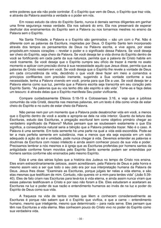 - 16 -
entre poderes que ela não pode controlar. É o Espírito que vem de Deus, o Espírito que traz vida,
e através da Palavra assimila a verdade e o poder em nós.
Em nosso estudo da obra do Espírito Santo, nunca é demais sermos diligentes em ganhar
uma firme segurança nessa verdade. Ela nos salvará do erro. Ela nos preservará de esperar
desfrutar dos ensinamentos do Espírito sem a Palavra ou nos tornarmos mestres no ensino da
Palavra sem o Espírito.
Na Santa Trindade, a Palavra e o Espírito são geminados – são um com o Pai. Não é
diferente com as palavras da Escritura, inspiradas por Deus. O Espírito Santo tem incorporado
através dos tempos os pensamentos de Deus na Palavra escrita, e vive agora, por esse
propósito,em nossos corações – revelar o poder e o significado dessa Palavra. Se você deseja
ser cheio do Espírito, seja cheio da Palavra. Se você deseja ter a vida divina do Espírito dentro de
você se fortificando em cada parte da sua natureza, permita que a palavra de Cristo habite em
você ricamente. Se você deseja que o Espírito cumpra seu ofício de trazer à mente no exato
momento e aplicar com precisão divina à sua necessidade aquilo que Jesus disse, permita que as
palavras de Cristo residam em você. Se você deseja que o Espírito lhe revele a vontade de Deus
em cada circunstância da vida, decidindo o que você deve fazer em meio a comandos e
princípios conflitantes com precisão inerrante, sugerindo a Sua vontade conforme a sua
necessidade, tenha a Palavra vivendo em você, pronta para que Ele a use. Se você deseja ter a
Palavra eterna como sua luz, permita que a Palavra escrita seja transcrita em seu coração pelo
Espírito Santo. “As palavras que eu vos tenho dito são espírito e são vida”. Tome-as e faça delas
um tesouro: é através delas que o Espírito manifesta Seu poder vivificante.
Compare cuidadosamente Efésios 5:18-19 e Colossenses 3:16, e veja que a jubilosa
comunhão da vida Cristã, descrita nas mesmas palavras, em um texto é dita como vinda de estar
cheio do Espírito e no outro de estar cheio da Palavra.
Não pense nem por um momento que a Palavra pode desabrochar vida em você, a menos
que o Espírito dentro de você a aceite e aproprie-se dela na vida interior. Quanto da leitura das
Escrituras, estudo das Escrituras, e pregação escritural tem como objetivo primário chegar ao
verdadeiro significado da Palavra? Muitos pensam que se soubessem exatamente o que Ela
significa, a conseqüência natural seria a bênção que a Palavra pretendia trazer. Não é o caso. A
Palavra é uma semente. Em toda semente há uma parte na qual a vida está escondida. Pode-se
ter a mais perfeita semente em substância, mas a menos que ela seja exposta em um solo
adequado à ação do sol e umidade, pode nunca chegar à vida. Devemos entender as palavras e
doutrinas da Escritura com nosso intelecto e ainda assim conhecer pouco de sua vida e poder.
Precisamos lembrar a nós mesmos e à igreja que as Escrituras proferidas por homens santos da
antigüidade conforme foram movidos pelo Espírito Santo somente podem ser entendidas por
homens santos conforme são ensinados pelo mesmo Espírito.
Esta é uma das sérias lições que a história dos Judeus no tempo de Cristo nos ensina.
Eles eram extraordinariamente zelosos, assim acreditavam, pela Palavra de Deus e pela honra e
mesmo assim veio a ser que todo o seu zelo era por sua interpretação humana da Palavra de
Deus. Jesus lhes disse: “Examinais as Escrituras, porque julgais ter nelas a vida eterna, e são
elas mesmas que testificam de mim. Contudo, não quereis vir a mim para terdes vida” (João 5:39-
40). Eles de fato criam nas Escrituras para levá-los à vida eterna, e ainda assim nunca viram que
essas palavras testificavam a Cristo e por isso não foram a Ele. Eles estudaram e aceitaram as
Escrituras na luz e poder de sua razão e entendimento humanos ao invés de na luz e poder do
Espírito de Deus como sua vida.
A fraqueza na vida de tantos crentes que lêem e conhecem consideravelmente as
Escrituras é porque não sabem que é o Espírito que vivifica, e que a carne – entendimento
humano, mesmo que inteligente, mesmo que determinado – para nada serve. Eles pensam que
têm nas Escrituras a vida eterna. Mas conhecem pouco do Cristo vivo no poder do Espírito como
sua verdadeira vida.
 