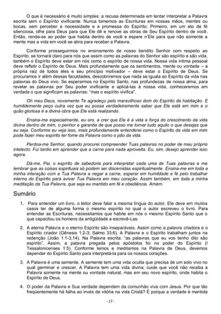 - 17 -
O que é necessário é muito simples: a recusa determinada em tentar interpretar a Palavra
escrita sem o Espírito vivificante. Nunca tomemos as Escrituras em nossas mãos, mentes ou
bocas, sem perceber a necessidade e a promessa do Espírito. Primeiro, em um ato de fé
silenciosa, olhe para Deus para que Ele dê e renove as obras de Seu Espírito dentro de você.
Então, renda-se ao poder que habita dentro de você e espere n’Ele para que não somente a
mente mas a vida em você se abra para receber a Palavra.
Conforme prosseguirmos no ensinamento de nosso bendito Senhor com respeito ao
Espírito, se tornará claro para nós que assim como as palavras do Senhor são espírito e são vida,
também o Espírito deve estar em nós como o espírito de nossa vida. Nossa vida íntima pessoal
deve refletir o Espírito de Deus. Mais profundamente que os sentimentos, mente ou vontade – a
própria raiz de todos eles e seu princípio motivador – deve estar o Espírito de Deus. Se
procuramos ir além dessas faculdades, descobriremos que nada se iguala ao Espírito da vida nas
palavras do Deus vivo. Se esperarmos no Espírito Santo, nas profundezas de nossa alma, para
revelar as palavras por Seu poder vivificante e aplicá-las à nossa vida, conheceremos em
verdade o que significam as palavras: “mas o espírito vivifica”.
Oh meu Deus, novamente Te agradeço pelo maravilhoso dom do Espírito de habitação. E
humildemente peço outra vez que eu possa verdadeiramente saber que Ele está em mim e o
quão gloriosa é a divina obra que Ele está realizando.
Ensina-me especialmente, eu oro, a crer que Ele é a vida e força do crescimento da vida
divina dentro de mim, o penhor e garantia de que posso me tornar tudo aquilo o que desejas que
eu seja. Conforme eu veja isso, mais profundamente entenderei como o Espírito da vida em mim
pode fazer meu espírito ter fome da Palavra como o pão da vida.
Perdoa-me Senhor, quando procurei compreender Tuas palavras no poder de meu próprio
intelecto. Fui tardio em aprender que a carne para nada aproveita. Eu, sim, desejo aprender isso
agora.
Dá-me, Pai, o espírito de sabedoria para interpretar cada uma de Tuas palavras e me
lembrar que as coisas espirituais só podem ser discernidas espiritualmente. Ensina-me em toda a
minha interação com a Tua Palavra a negar a carne, esperar em humildade e fé pelo trabalhar
interno do Espírito para avivar Tua Palavra em meu coração. Assim também, em toda a minha
meditação da Tua Palavra, que seja eu mantido em fé e obediência. Amém.
Sumário
1. Para entender um livro, o leitor deve falar a mesma língua do autor. Ele deve em muitos
casos ter de alguma forma o mesmo espírito no qual o autor escreveu o livro. Para
entender as Escrituras, necessitamos que habite em nós o mesmo Espírito Santo que o
que capacitou os homens da antigüidade a escrevê-Las.
2. A eterna Palavra e o eterno Espírito são inseparáveis. Assim como a palavra criadora e o
Espírito criador (Gênesis 1:2-3; Salmo 33:6). A Palavra e o Espírito trabalham juntos na
redenção (João 1:1-3,14). Na Palavra escrita: “as palavras que eu vos tenho dito são
espírito”. Assim, a palavra pregada pelos apóstolos foi no poder do Espírito (I
Tessalonicenses 1:5). Conforme lemos e meditamos na Palavra de Deus, devemos
depender do Espírito Santo para interpretá-la para os nossos corações.
3. A Palavra é uma semente. A semente tem uma vida oculta que precisa de um solo vivo no
qual germinar e crescer. A Palavra tem uma vida divina; cuide que você não receba a
Palavra somente na mente ou vontade natural, mas em seu novo espírito, onde habita o
Espírito de Deus.
4. O poder da Palavra e Sua verdade dependem da comunhão viva com Jesus. Por que tão
freqüentemente há falha ao invés de vitória na vida Cristã? É porque a verdade é mantida
 