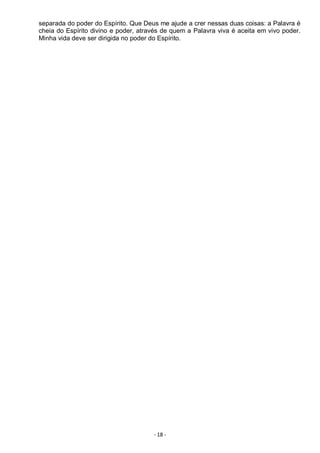 - 18 -
separada do poder do Espírito. Que Deus me ajude a crer nessas duas coisas: a Palavra é
cheia do Espírito divino e poder, através de quem a Palavra viva é aceita em vivo poder.
Minha vida deve ser dirigida no poder do Espírito.
 