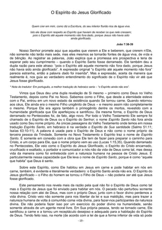 - 19 -
O Espírito do Jesus Glorificado
Quem crer em mim, como diz a Escritura, do seu interior fluirão rios de água viva.
Isto ele disse com respeito ao Espírito que haviam de receber os que nele cressem;
pois o Espírito até aquele momento não fora dado, porque Jesus não havia sido
ainda glorificado.
João 7:38-39
Nosso Senhor promete aqui que aqueles que vierem a Ele e beberem, que crerem n’Ele,
não somente não terão mais sede, mas eles mesmos se tornarão fontes de água viva, de vida e
de bênção. Ao registrar as palavras, João explica que a promessa era prospectiva e teria de
esperar pelo seu cumprimento – quando o Espírito Santo fosse derramado. Ele também deu a
dupla razão para este atraso: “pois o Espírito até aquele momento não fora dado, porque Jesus
não havia sido ainda glorificado”. A expressão original “o Espírito até aquele momento não fora”
parecia estranha, então a palavra dado foi inserida*. Mas a expressão, aceita da maneira que
realmente é, nos guia ao verdadeiro entendimento do significado de o Espírito não vir até que
Jesus fosse glorificado.
* Nota do tradutor: Em português, a melhor tradução do hebraico seria – “o Espírito ainda não era”.
Vimos que Deus deu uma dupla revelação de Si mesmo – primeiro como Deus no Velho
Testamento, depois como Pai no Novo. Sabemos como o Filho, que desde a eternidade esteve
com o Pai, entrou em um novo estado da existência quando Se tornou carne. Quando retornou
aos céus, Ele ainda era o mesmo Filho unigênito de Deus – e mesmo assim não completamente
o mesmo. Porque Ele era agora também o primogênito dentre os mortos, revestido com a
humanidade glorificada que Ele aperfeiçoou e santificou. Da mesma forma, o Espírito de Deus
derramado no Pentecostes foi, de fato, algo novo. Por todo o Velho Testamento Ele sempre foi
chamado de o Espírito de Deus ou o Espírito do Senhor; o nome Espírito Santo não fora ainda
usado como Seu nome próprio. As únicas passagens do Velho Testamento onde temos em nossa
tradução Espírito Santo, em hebraico é na verdade o Espírito de Sua santidade (Salmo 51:11;
Isaías 63:10-11). A palavra é usada para o Espírito de Deus e não como o nome próprio da
terceira pessoa da Trindade. Somente no Novo Testamento o Espírito traz o nome de Espírito
Santo. É somente em conexão com a obra que Ele tem de fazer para preparar o caminho para
Cristo, e um corpo para Ele, que o nome próprio vem ao uso (Lucas 1:15,35). Quando derramado
no Pentecostes, Ele veio como o Espírito do Jesus Glorificado, o Espírito do Cristo encarnado,
crucificado e exaltado, o portador e comunicador a nós não da vida de Deus como tal, mas dessa
vida da maneira como foi entretecida com a natureza humana na pessoa de Cristo Jesus. É
particularmente nessa capacidade que Ele leva o nome de Espírito Santo, porque é como “aquele
que habita” que Deus é santo.
Sobre este Espírito, como Ele habitou em Jesus em carne e pode habitar em nós em
carne, também, é evidente e literalmente verdadeiro: o Espírito Santo ainda não era. O Espírito do
Jesus glorificado – o Filho do homem se tornou o Filho de Deus – não poderia ser até que Jesus
fosse glorificado.
Este pensamento nos revela mais da razão pela qual não foi o Espírito de Deus como tal
mas o Espírito de Jesus que foi enviado para habitar em nós. O pecado não perturbou somente
nossa relação com alei de Deus, mas com o próprio Deus; junto com o favor divino perdemos a
vida divina. Cristo veio não somente para nos libertar da lei e sua maldição, mas para trazer a
natureza humana de volta à comunhão coma vida divina, para fazer-nos participantes da natureza
divina. Ele não poderia fazer isso por um exercício do poder divino na humanidade, senão
somente através de um agente moral livre. Em Sua própria pessoa, tendo se tornado carne, Ele
santificou a carne e a tornou um receptáculo desejoso e adequado para a habitação do Espírito
de Deus. Tendo feito isso, na morte (de acordo com a lei de que a forma inferior de vida só pode
 