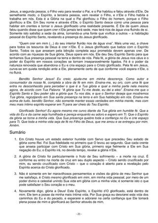- 21 -
Jesus, a segunda pessoa, o Filho veio para revelar o Pai, e o Pai habitou e falou através d’Ele. De
semelhante modo, o Espírito, a terceira pessoa, vem revelar o Filho, e n’Ele o Filho habita e
trabalha em nós. Esta é a Glória na qual o Pai glorificou o Filho do homem, porque o Filho
glorificou a Ele. Em Seu nome e através d’Ele, o Espírito Santo desce como uma pessoa para
habitar em crentes e tornar o Jesus glorificado uma realidade presente. É Ele de quem Jesus
falou quando disse que quem crer n’Ele jamais terá sede, mas terá rios de água viva fluindo de si.
Somente isto satisfaz a sede da alma, tornando-a uma fonte que vivifica a outros – a habitação
pessoal do Espírito Santo, revelando a presença do Jesus glorificado.
“Quem crer em mim (...) do seu interior fluirão rios de água viva”. Mais uma vez, a chave
para todos os tesouros de Deus é crer n’Ele. É o Jesus glorificado que batiza com o Espírito
Santo. Todos os que anseiam pela bênção completa aqui prometida devem apenas crer. De
acordo com as riquezas de Sua glória, Deus opera em nós. Ele deu Seu Espírito Santo para que
tenhamos Sua presença pessoal na terra e dentro de nós. Pela fé, a glória de Jesus nos céus e o
poder do Espírito em nossos corações se tornam inseparavelmente ligados. Fé é o poder da
natureza renovada que abandona o Eu e cria espaço para o Cristo glorificado. Pela fé em Jesus,
curve-se em quieta rendição ante a Ele, plenamente certo de que conforme você espera n’Ele, o
rio fluirá.
Bendito Senhor Jesus! Eu creio; ajuda-me em minha descrença. Como autor e
consumador da nossa fé, completa a obra da fé em mim. Ensina-me, eu oro, com uma fé que
entra no desconhecido para perceber o que é a Tua glória e qual a minha parte nela mesmo
agora, de acordo com Tua Palavra: “A glória que Tu me deste, eu dei a eles”. Ensina-me que o
Espírito Santo e Seu poder são a glória que Tu nos dás, e que o Senhor deseja que mostremos
Tua glória, regozijando em Sua santa presença na terra e em Sua habitação em nós. Ensina-me
acima de tudo, bendito Senhor, não somente manter essas verdades em minha mente, mas com
meu mais íntimo espírito esperar em Ti para ser cheio do Teu Espírito.
Glorificado Senhor! Eu agora mesmo me curvo diante da Tua glória em humilde fé. Que a
vida do Eu e da carne seja humilhada e pereça enquanto eu adoro e espero em Ti. Que o Espírito
da glória se torne a minha vida. Que Sua presença quebre toda a confiança no Eu e crie espaço
para Ti. Que toda a minha vida seja de fé no Filho de Deus, que me amou e se entregou por mim.
Amém.
Sumário
1. Em Cristo houve um estado exterior humilde com Servo que precedeu Seu estado de
glória como Rei. Foi Sua fidelidade no primeiro que O levou ao segundo. Que cada crente
que anseia participar com Cristo em Sua glória, primeiro siga fielmente a Ele em Sua
negação do Eu; o Espírito irá, no devido tempo, revelar a glória n’Ele.
2. A glória de Cristo foi particularmente o fruto de Seu sofrimento – a morte na cruz. É
conforme eu entro na morte de cruz em seu duplo aspecto – Cristo sendo crucificado por
mim, eu sendo crucificado com Cristo – que o coração é aberto para a revelação pelo
Espírito acerca do Cristo glorificado.
3. Não é somente em ter maravilhosos pensamentos e visões da glória de meu Senhor que
me satisfaço, é Cristo mesmo glorificado em mim, em minha vida pessoal, por meio de um
poder divino e celestial unindo Sua vida em glória com a minha vida; é somente isto o que
pode satisfazer o Seu coração e o meu.
4. Novamente digo, glória a Deus! Este Espírito, o Espírito d’O glorificado, está dentro de
mim. Ele tem a posse da minha mais íntima vida. Por Sua graça eu desviarei esta vida dos
caminhos do Eu e do pecado, e esperarei e adorarei na certa confiança que Ele tomará
plena posse de mim e glorificará ao Senhor através de mim.
 