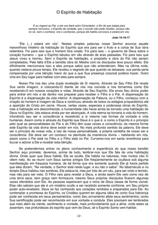 - 22 -
O Espírito de Habitação
E eu rogarei ao Pai, e ele vos dará outro Consolador, a fim de que esteja para
sempre convosco, o Espírito da verdade, que o mundo não pode receber, porque não
no vê, nem o conhece; vós o conheceis, porque ele habita convosco e estará em vós.
João 14:16-17
“Ele (...) estará em vós”. Nestas simples palavras nosso Senhor anuncia aquele
maravilhoso mistério da habitação do Espírito que era para ser o fruto e a coroa de Sua obra
redentora. Foi para isso que o homem fora criado. Foi para isso – o governo de Deus sobre o
coração humano – que o Espírito labutou em vão através de eras passadas. Foi para isso que
Jesus viveu e morreu. Sem o Espírito de habitação, o propósito e obra do Pai não seriam
completados. Pele falta d’Ele a bendita obra do Mestre com os discípulos teve pouco efeito. Ele
dificilmente mencionava isso a eles porque sabia que não entenderiam. Mas na última noite,
quando restava pouco tempo, Ele revelou o segredo de que quando os deixasse, sua perda seria
compensada por uma bênção maior do que a que Sua presença corporal poderia trazer. Outro
viria em Seu lugar para habitar com eles para sempre.
Nosso Pai nos deu uma dupla revelação de Si mesmo. Através de Seu Filho Ele revela
Sua santa imagem, e colocando-O diante de nós nos convida a nos tornarmos como Ele
recebendo-O em nossos corações e vidas. Através de Seu Espírito, Ele envia Seu divino poder
para entrar em nós e de dentro nos preparar para receber o Filho e o Pai. A dispensação do
Espírito é a dispensação da vida interior. A dispensação da Palavra, ou o Filho, começou com a
criação do homem à imagem de Deus e continuou através de todos os estágios preparatórios até
a aparição de Cristo em carne. Houve, certas vezes, especiais e poderosas obras do Espírito,
mas a habitação era desconhecida; a humanidade não havia ainda se tornado uma habitação de
Deus no Espírito. Isto estava ainda por ser alcançado. A vida eterna se tornaria a vida do homem,
infundindo seu ser e consciência e revestindo a si mesma nas formas da vontade e vida
humanas. Assim como é através do Espírito que Deus é o que é, e como o Espírito é o princípio
pelo qual as personalidades do Pai e do Filho têm suas raízes e consciência, da mesma forma
este Espírito da vida divina deve existir em nós. No mais profundo sentido da palavra, Ele deve
ser o princípio de nossa vida, a raiz de nossa personalidade, a própria centelha de nosso ser e
consciência. Ele deve ser um conosco na plenitude da imanência divina – habitando em nós,
assim como o Pai está no Filho e o Filho está no Pai. Curvemo-nos em santa reverência para
louvar e adorar a Ele e receber esta bênção.
Se pretendermos entrar no pleno conhecimento e experiência do que nosso bendito
Senhor aqui promete, devemos, acima de tudo, lembrar-nos que Ele fala de uma habitação
divina. Onde quer que Deus habite, Ele se oculta. Ele habita na natureza, mas muitos não O
vêem nela. Ao se reunir com Seus santos antigos Ele freqüentemente se ocultava sob alguma
manifestação em fraqueza humana, de tal forma que era somente quando Ele já havia partido
que eles diziam, “Na verdade, o Senhor está neste lugar, e eu não o sabia”. No tabernáculo e no
templo Deus habitou nas sombras; Ele estava lá, mas por trás de um véu, para ser crido e temido,
mas não para ser visto. O Filho veio para revelar a Deus, e ainda assim Ele veio como raiz de
uma terra seca, sem graça nem formosura; mesmo Seus próprios discípulos ficaram algumas
vezes ofendidos com Ele. As pessoas esperavam que o reino de Deus viesse de forma visível.
Elas não sabiam que ele é um mistério oculto a ser recebido somente conforme, em Seu próprio
poder auto-revelador, Deus se faz conhecido aos corações rendidos e preparados para Ele. Ao
contemplar a promessa do Espírito, os Cristãos querem ter alguma idéia de como Sua liderança
pode ser conhecida em seus pensamentos; como Seu avivamento afeta seus sentimentos; como
Sua santificação pode ser reconhecida em sua vontade e conduta. Eles precisam ser lembrados
que mais além da mente, sentimento e vontade, mais profundamente que a alma, onde estes se
assentam, nas profundezas do espírito que vem de Deus, ali o Espírito Santo vem habitar.
 