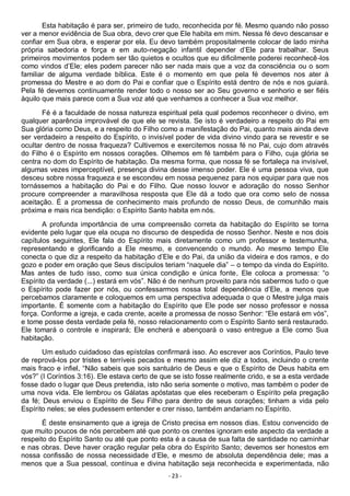 - 23 -
Esta habitação é para ser, primeiro de tudo, reconhecida por fé. Mesmo quando não posso
ver a menor evidência de Sua obra, devo crer que Ele habita em mim. Nessa fé devo descansar e
confiar em Sua obra, e esperar por ela. Eu devo também propositalmente colocar de lado minha
própria sabedoria e força e em auto-negação infantil depender d’Ele para trabalhar. Seus
primeiros movimentos podem ser tão quietos e ocultos que eu dificilmente poderei reconhecê-los
como vindos d’Ele; eles podem parecer não ser nada mais que a voz da consciência ou o som
familiar de alguma verdade bíblica. Este é o momento em que pela fé devemos nos ater à
promessa do Mestre e ao dom do Pai e confiar que o Espírito está dentro de nós e nos guiará.
Pela fé devemos continuamente render todo o nosso ser ao Seu governo e senhorio e ser fiéis
àquilo que mais parece com a Sua voz até que venhamos a conhecer a Sua voz melhor.
Fé é a faculdade de nossa natureza espiritual pela qual podemos reconhecer o divino, em
qualquer aparência improvável de que ele se revista. Se isto é verdadeiro a respeito do Pai em
Sua glória como Deus, e a respeito do Filho como a manifestação do Pai, quanto mais ainda deve
ser verdadeiro a respeito do Espírito, o invisível poder de vida divino vindo para se revestir e se
ocultar dentro de nossa fraqueza? Cultivemos e exercitemos nossa fé no Pai, cujo dom através
do Filho é o Espírito em nossos corações. Olhemos em fé também para o Filho, cuja glória se
centra no dom do Espírito de habitação. Da mesma forma, que nossa fé se fortaleça na invisível,
algumas vezes imperceptível, presença divina desse imenso poder. Ele é uma pessoa viva, que
desceu sobre nossa fraqueza e se escondeu em nossa pequenez para nos equipar para que nos
tornássemos a habitação do Pai e do Filho. Que nosso louvor e adoração do nosso Senhor
procure compreender a maravilhosa resposta que Ele dá a todo que ora como selo de nossa
aceitação. É a promessa de conhecimento mais profundo de nosso Deus, de comunhão mais
próxima e mais rica bendição: o Espírito Santo habita em nós.
A profunda importância de uma compreensão correta da habitação do Espírito se torna
evidente pelo lugar que ela ocupa no discurso de despedida de nosso Senhor. Neste e nos dois
capítulos seguintes, Ele fala do Espírito mais diretamente como um professor e testemunha,
representando e glorificando a Ele mesmo, e convencendo o mundo. Ao mesmo tempo Ele
conecta o que diz a respeito da habitação d’Ele e do Pai, da união da videira e dos ramos, e do
gozo e poder em oração que Seus discípulos teriam “naquele dia” – o tempo da vinda do Espírito.
Mas antes de tudo isso, como sua única condição e única fonte, Ele coloca a promessa: “o
Espírito da verdade (...) estará em vós”. Não é de nenhum proveito para nós sabermos tudo o que
o Espírito pode fazer por nós, ou confessarmos nossa total dependência d’Ele, a menos que
percebamos claramente e coloquemos em uma perspectiva adequada o que o Mestre julga mais
importante. É somente com a habitação do Espírito que Ele pode ser nosso professor e nossa
força. Conforme a igreja, e cada crente, aceite a promessa de nosso Senhor: “Ele estará em vós”,
e tome posse desta verdade pela fé, nosso relacionamento com o Espírito Santo será restaurado.
Ele tomará o controle e inspirará; Ele encherá e abençoará o vaso entregue a Ele como Sua
habitação.
Um estudo cuidadoso das epístolas confirmará isso. Ao escrever aos Coríntios, Paulo teve
de reprová-los por tristes e terríveis pecados e mesmo assim ele diz a todos, incluindo o crente
mais fraco e infiel, “Não sabeis que sois santuário de Deus e que o Espírito de Deus habita em
vós?” (I Coríntios 3:16). Ele estava certo de que se isto fosse realmente crido, e se a esta verdade
fosse dado o lugar que Deus pretendia, isto não seria somente o motivo, mas também o poder de
uma nova vida. Ele lembrou os Gálatas apóstatas que eles receberam o Espírito pela pregação
da fé; Deus enviou o Espírito de Seu Filho para dentro de seus corações; tinham a vida pelo
Espírito neles; se eles pudessem entender e crer nisso, também andariam no Espírito.
É deste ensinamento que a igreja de Cristo precisa em nossos dias. Estou convencido de
que muito poucos de nós percebem até que ponto os crentes ignoram este aspecto da verdade a
respeito do Espírito Santo ou até que ponto esta é a causa de sua falta de santidade no caminhar
e nas obras. Deve haver oração regular pela obra do Espírito Santo; devemos ser honestos em
nossa confissão de nossa necessidade d’Ele, e mesmo de absoluta dependência dele; mas a
menos que a Sua pessoal, contínua e divina habitação seja reconhecida e experimentada, não
 