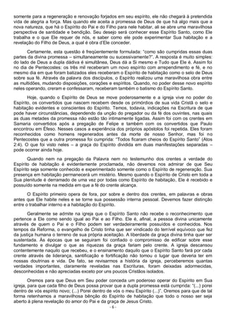 - 6 -
somente para a regeneração e renovação forjados em seu espírito, ele não chegará à pretendida
vida de alegria a força. Mas quando ele aceita a promessa de Deus de que há algo mais que a
nova natureza, que há o Espírito do Pai e do Filho para nele habitar, ali se abre uma maravilhosa
perspectiva de santidade e bendição. Seu desejo será conhecer esse Espírito Santo, como Ele
trabalha e o que Ele requer de nós, e saber como ele pode experimentar Sua habitação e a
revelação do Filho de Deus, a qual é obra d’Ele conceder.
Certamente, esta questão é freqüentemente formulada: “como são cumpridas essas duas
partes da divina promessa – simultaneamente ou sucessivamente?”. A resposta é muito simples:
do lado de Deus a dupla dádiva é simultânea, Deus dá a Si mesmo e Tudo que Ele é. Assim foi
no dia de Pentecostes: os três mil receberam um novo espírito com arrependimento e fé, e no
mesmo dia em que foram batizados eles receberam o Espírito de habitação como o selo de Deus
sobre sua fé. Através da palavra dos discípulos, o Espírito realizou uma maravilhosa obra entre
as multidões, mudando disposições, corações e espíritos. Quando, no poder desse novo espírito
neles operando, creram e confessaram, receberam também o batismo do Espírito Santo.
Hoje, quando o Espírito de Deus se move poderosamente e a igreja vive no poder do
Espírito, os convertidos que nascem recebem desde os primórdios de sua vida Cristã o selo e
habitação evidentes e conscientes do Espírito. Temos, todavia, indicações na Escritura de que
pode haver circunstâncias, dependendo da unção do pregador ou da fé dos ouvintes, nas quais
as duas metades da promessa não estão tão intimamente ligadas. Assim foi com os crentes em
Samaria convertidos após a pregação de Felipe e também com os convertidos que Paulo
encontrou em Éfeso. Nesses casos a experiência dos próprios apóstolos foi repetida. Eles foram
reconhecidos como homens regenerados antes da morte de nosso Senhor, mas foi no
Pentecostes que a outra promessa foi cumprida: “Todos ficaram cheios do Espírito Santo” (Atos
2:4). O que foi visto neles – a graça do Espírito dividida em duas manifestações separadas –
pode ocorrer ainda hoje.
Quando nem na pregação da Palavra nem no testemunho dos crentes a verdade do
Espírito de habitação é evidentemente proclamada, não devemos nos admirar de que Seu
Espírito seja somente conhecido e experimentado somente como o Espírito de regeneração. Sua
presença em habitação permanecerá um mistério. Mesmo quando o Espírito de Cristo em toda a
Sua plenitude é derramado de uma vez por todas como Espírito de habitação, Ele é recebido e
possuído somente na medida em que a fé do crente alcança.
O Espírito primeiro opera de fora, por sobre e dentro dos crentes, em palavras e obras
antes que Ele habite neles e se torne sua possessão interna pessoal. Devemos fazer distinção
entre o trabalhar interno e a habitação do Espírito.
Geralmente se admite na igreja que o Espírito Santo não recebe o reconhecimento que
pertence a Ele como sendo igual ao Pai e ao Filho. Ele é, afinal, a pessoa divina unicamente
através de quem o Pai e o Filho podem ser verdadeiramente possuídos e conhecidos. Nos
tempos da Reforma, o evangelho de Cristo tinha que ser vindicado do terrível equívoco que fez
da justiça humana o terreno de sua própria aceitação. A liberdade da graça divina tinha quer ser
sustentada. Às épocas que se seguiram foi confiado o compromisso de edificar sobre esse
fundamento e divulgar o que as riquezas da graça fariam pelo crente. A igreja descansou
contentemente naquilo que recebeu, e o ensinamento daquilo que o Espírito Santo fará por cada
crente através de liderança, santificação e fortificação não tomou o lugar que deveria ter em
nossas doutrinas e vida. De fato, se revisarmos a história da igreja, perceberemos quantas
verdades importantes, claramente reveladas nas Escrituras, foram deixadas adormecidas,
desconhecidas e não apreciadas exceto por uns poucos Cristãos isolados.
Oremos para que Deus em Seu poder conceda um poderoso operar do Espírito em Sua
igreja, para que cada filho de Deus possa provar que a dupla promessa está cumprida: “(...) porei
dentro de vós espírito novo; (...) Porei dentro de vós o meu Espírito (...)”. Oremos para que de tal
forma retenhamos a maravilhosa bênção do Espírito de habitação que todo o nosso ser seja
aberto à plena revelação do amor do Pai e da graça de Jesus Cristo.
 