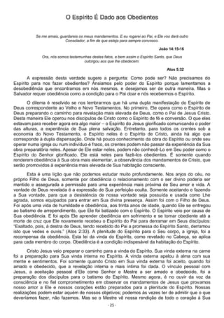 - 25 -
O Espírito É Dado aos Obedientes
Se me amais, guardareis os meus mandamentos. E eu rogarei ao Pai, e Ele vos dará outro
Consolador, a fim de que esteja para sempre convosco.
João 14:15-16
Ora, nós somos testemunhas destes fatos, e bem assim o Espírito Santo, que Deus
outorgou aos que lhe obedecem.
Atos 5:32
A expressão desta verdade sugere a pergunta: Como pode ser? Não precisamos do
Espírito para nos fazer obedientes? Ansiamos pelo poder do Espírito porque lamentamos a
desobediência que encontramos em nós mesmos, e desejamos ser de outra maneira. Mas o
Salvador requer obediência como a condição para o Pai doar e nós recebermos o Espírito.
O dilema é resolvido se nos lembrarmos que há uma dupla manifestação do Espírito de
Deus correspondente ao Velho e Novo Testamentos. No primeiro, Ele opera como o Espírito de
Deus preparando o caminho para revelação mais elevada de Deus, como o Pai de Jesus Cristo.
Desta maneira Ele operou nos discípulos de Cristo como o Espírito de fé e conversão. O que eles
estavam para receber agora era algo maior – o Espírito do Jesus glorificado comunicando o poder
das alturas, a experiência de Sua plena salvação. Entretanto, para todos os crentes sob a
economia do Novo Testamento, o Espírito neles é o Espírito de Cristo, ainda há algo que
corresponde à dupla dispensação. Onde há pouco conhecimento da obra do Espírito ou onde seu
operar numa igreja ou num indivíduo é fraco, os crentes podem não passar da experiência da Sua
obra preparatória neles. Apesar de Ele estar neles, podem não conhecê-Lo em Seu poder como o
Espírito do Senhor glorificado. Ele está neles para fazê-los obedientes. É somente quando
renderem obediência à Sua obra mais elementar, a observância dos mandamentos de Cristo, que
serão promovidos à experiência mais elevada de Sua habitação consciente.
Esta é uma lição que não podemos estudar muito profundamente. Nos anjos do céu, no
próprio Filho de Deus, somente por obediência o relacionamento com o ser divino poderia ser
mantido e assegurada a permissão para uma experiência mais próxima de Seu amor e vida. A
vontade de Deus revelada é a expressão de Sua perfeição oculta. Somente aceitando e fazendo
a Sua vontade, para que a desistência de nossa vontade seja possuída e usada como Lhe
agrada, somos equipados para entrar em Sua divina presença. Assim foi com o Filho de Deus.
Foi após uma vida de humildade e obediência, aos trinta anos de idade, quando Ele se entregou
ao batismo de arrependimento, que Ele foi batizado com o Espírito. O Espírito veio por causa de
Sua obediência. E foi após Ele aprender obediência em sofrimento e se tornar obediente até a
morte de cruz que Ele novamente recebeu o Espírito do Pai para derramar em Seus discípulos:
“Exaltado, pois, à destra de Deus, tendo recebido do Pai a promessa do Espírito Santo, derramou
isto que vedes e ouvis.” (Atos 2:33). A plenitude do Espírito para o Seu corpo, a igreja, foi a
recompensa da obediência. Esta lei da vinda do Espírito, como revelado no Cabeça, se aplica
para cada membro do corpo. Obediência é a condição indispesável da habitação do Espírito.
Cristo Jesus veio preparar o caminho para a vinda do Espírito. Sua vinda externa na carne
foi a preparação para Sua vinda interna no Espírito. A vinda externa apelou à alma com sua
mente e sentimentos. Foi somente quando Cristo em Sua vinda externa foi aceito, quando foi
amado e obedecido, que a revelação interna e mais íntima foi dada. O vínculo pessoal com
Jesus, a aceitação pessoal d’Ele como Senhor e Mestre a ser amado e obedecido, foi a
preparação dos discípulos para o batismo do Espírito. Mesmo agora, é no ouvir da voz da
consciência e no fiel comprometimento em observar os mandamentos de Jesus que provamos
nosso amor a Ele e nossos corações estão preparados para a plenitude do Espírito. Nossas
realizações podem estar aquém de nossos objetivos; podemos às vezes ter de admitir que o que
deveríamos fazer, não fazemos. Mas se o Mestre vê nossa rendição de todo o coração à Sua
 