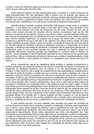 - 26 -
vontade e nossa fiel obediência àquilo que já temos da liderança de Seu Espírito, podemos estar
certos de que o pleno dom não será retido.
Estas palavras sugerem as duas razões pelas quais a presença e o poder do Espírito na
igreja frequentemente não são percebidos. Não é sempre que se entende que apesar da
obediência do amor preceder a plenitude do Espírito, devemos esperar pela plenitude para seguir.
Aqueles que querem a plenitude do Espírito antes de obedecer não erram menos que aqueles
que pensam que a obediência é um sinal de que a plenitude do Espírito já está presente.
Obediência deve preceder o batismo do Espírito. João pregou a Jesus como o verdadeiro
batizador – o que batiza com o Espírito Santo e com fogo. Jesus tomou Seus discípulos como
candidatos a esse batismo num curso de treinamento de três anos. Primeiro de tudo, Ele os
tomou como amigos próximos de ministério. Ele os ensinou a abandonar tudo por Ele. Ele
chamou a Si mesmo de seu Mestre e Senhor e os ensinou a fazer o que Ele dissesse. Então, em
seu discurso de despedida falou da obediência aos seus mandamentos como sendo a condição
para maiores bênçãos espirituais. Eu suspeito que a igreja não tenha dado a esta palavra
obediência a proeminência que Cristo deu a ela. Algumas das razões foram o perigo da justiça
própria, exaltação da graça imérita, o poder do pecado, e a relutância natural da carne em aceitar
um elevado padrão de santidade. Enquanto a gratuidade da graça e a simplicidade da fé foram
pregadas, a absoluta necessidade de obediência e santidade não foi igualmente apresentada. O
pensamento geral foi que somente aqueles que têm a plenitude do Espírito podem ser
obedientes. Novamente, devemos perceber que obediência é o primeiro passo. O batismo do
Espírito, a plena revelação do Senhor glorificado operando em nós e através de nós sucede como
parte de Deus. Não se compreende em todos os setores que a simples, completa lealdade a cada
ditado da consciência e cada preceito da Palavra é o passaporte para aquela vida plena no
Espírito.
Como consequência natural da negligência desta verdade, a verdade acompanhante é
também esquecida: Os obedientes podem e irão buscar a plenitude do Espírito. A promessa aos
obedientes da habitação consciente, ativa do Espírito é um fato desconhecido para muitos
Cristãos. A maior parte da vida é gasta em arrependimento pela desobediência, arrependimento
pela falta de poder do Espírito, e oração para que o Espírito nos ajude a obedecer, ao invés de
despertar a força do Espírito já presente em nós para a obediência como de fato é possível e
necessário. O fato de que o Espírito Santo é enviado aos obedientes para lhes dar a presença de
Jesus como uma realidade contínua é escassamente considerada. O significado da vida de Jesus
como nosso exemplo não é sempre compreendido. Jesus viveu a vida exteriormente rasteira de
provações e obediência em prepareção para a vida espiritual oculta de poder e glória. É desta
vida interior que fomos feitos participantes no dom do Espírito do Jesus glorificado. Mas em nossa
participação interior pessoal de tal dom, devemos andar no caminho que Ele preparou para nós.
Através de nossa mortificação das obras da carne, nos rendemos a Deus para fazer em nós o
que ele deseja e fazer com que cumpramos a Sua vontade. Experimentamos então Deus em Sua
plenitude. Aceitar Sua vontade com o mesmo coração que Ele a abraçou é o lar do Espírito
Santo. A revelação do Filho em Sua perfeita obediência foi a condição para o derramamento do
Espírito; a aceitação do Filho em amor e obediência é o caminho para a habitação do Espírito.
É esta verdade que tem, em anos recentes, sido revelada com poder aos corações de
muitos, descrita nos termos plena rendição e completa consagração. Conforme estes entenderam
que o Senhor Jesus requer obediência implícita e que a desistência de tudo para Ele e Sua
vontade é absultamente necessária, eles encontraram entrada para uma vida de paz e força
anteriormente desconhecida. Muitos estão aprendendo que ainda não alcaçaram isto. Eles
descobrirão que há aplicações deste princípio além das que conceberam. Conforme entendemos
no poder do Espírito de que forma, já o possuindo em salvação, cada parte de nossas vidas pode
ser trazida em lealdade a Jesus, e conforme nos entregamos em fé, veremos que o Espírito do
Senhor glorificado pode operar Sua maravilhosa obra em nós de uma maneira muito superior ao
que poderíamos pedir ou pensar. Deus deseja que a habitação do Espírito Santo seja para a
igreja mais do que o que ela já conheceu.
 