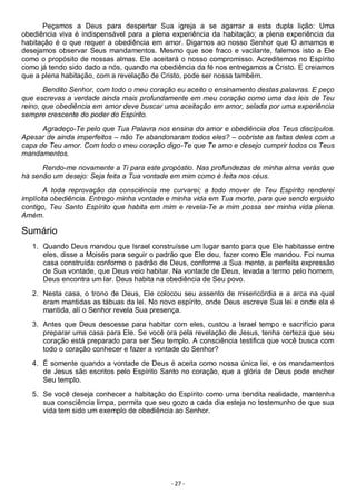 - 27 -
Peçamos a Deus para despertar Sua igreja a se agarrar a esta dupla lição: Uma
obediência viva é indispensável para a plena experiência da habitação; a plena experiência da
habitação é o que requer a obediência em amor. Digamos ao nosso Senhor que O amamos e
desejamos observar Seus mandamentos. Mesmo que soe fraco e vacilante, falemos isto a Ele
como o propósito de nossas almas. Ele aceitará o nosso compromisso. Acreditemos no Espírito
como já tendo sido dado a nós, quando na obediência da fé nos entregamos a Cristo. E creiamos
que a plena habitação, com a revelação de Cristo, pode ser nossa também.
Bendito Senhor, com todo o meu coração eu aceito o ensinamento destas palavras. E peço
que escrevas a verdade ainda mais profundamente em meu coração como uma das leis de Teu
reino, que obediência em amor deve buscar uma aceitação em amor, selada por uma experiência
sempre crescente do poder do Espírito.
Agradeço-Te pelo que Tua Palavra nos ensina do amor e obediência dos Teus discípulos.
Apesar de ainda imperfeitos – não Te abandonaram todos eles? – cobriste as faltas deles com a
capa de Teu amor. Com todo o meu coração digo-Te que Te amo e desejo cumprir todos os Teus
mandamentos.
Rendo-me novamente a Ti para este propóstio. Nas profundezas de minha alma verás que
há senão um desejo: Seja feita a Tua vontade em mim como é feita nos céus.
A toda reprovação da consciência me curvarei; a todo mover de Teu Espírito renderei
implícita obediência. Entrego minha vontade e minha vida em Tua morte, para que sendo erguido
contigo, Teu Santo Espírito que habita em mim e revela-Te a mim possa ser minha vida plena.
Amém.
Sumário
1. Quando Deus mandou que Israel construísse um lugar santo para que Ele habitasse entre
eles, disse a Moisés para seguir o padrão que Ele deu, fazer como Ele mandou. Foi numa
casa construída conforme o padrão de Deus, conforme a Sua mente, a perfeita expressão
de Sua vontade, que Deus veio habitar. Na vontade de Deus, levada a termo pelo homem,
Deus encontra um lar. Deus habita na obediência de Seu povo.
2. Nesta casa, o trono de Deus, Ele colocou seu assento de misericórdia e a arca na qual
eram mantidas as tábuas da lei. No novo espírito, onde Deus escreve Sua lei e onde ela é
mantida, alí o Senhor revela Sua presença.
3. Antes que Deus descesse para habitar com eles, custou a Israel tempo e sacrifício para
preparar uma casa para Ele. Se você ora pela revelação de Jesus, tenha certeza que seu
coração está preparado para ser Seu templo. A consciência testifica que você busca com
todo o coração conhecer e fazer a vontade do Senhor?
4. É somente quando a vontade de Deus é aceita como nossa única lei, e os mandamentos
de Jesus são escritos pelo Espírito Santo no coração, que a glória de Deus pode encher
Seu templo.
5. Se você deseja conhecer a habitação do Espírito como uma bendita realidade, mantenha
sua consciência limpa, permita que seu gozo a cada dia esteja no testemunho de que sua
vida tem sido um exemplo de obediência ao Senhor.
 
