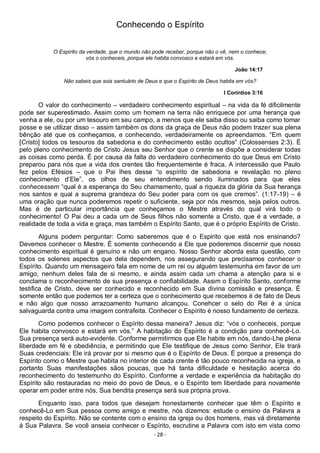 - 28 -
Conhecendo o Espírito
O Espírito da verdade, que o mundo não pode receber, porque não o vê, nem o conhece;
vós o conheceis, porque ele habita convosco e estará em vós.
João 14:17
Não sabeis que sois santuário de Deus e que o Espírito de Deus habita em vós?
I Coríntios 3:16
O valor do conhecimento – verdadeiro conhecimento espiritual – na vida da fé dificilmente
pode ser superestimado. Assim como um homem na terra não enriquece por uma herança que
venha a ele, ou por um tesouro em seu campo, a menos que ele saiba disso ou saiba como tomar
posse e se utilizar disso – assim também os dons da graça de Deus não podem trazer sua plena
bênção até que os conheçamos, e conhecendo, verdadeiramente os apreendamos. “Em quem
[Cristo] todos os tesouros da sabedoria e do conhecimento estão ocultos” (Colossenses 2:3). É
pelo pleno conhecimento de Cristo Jesus seu Senhor que o crente se dispõe a considerar todas
as coisas como perda. É por causa da falta do verdadeiro conhecimento do que Deus em Cristo
preparou para nós que a vida dos crentes tão frequentemente é fraca. A intercessão que Paulo
fez pelos Efésios – que o Pai lhes desse “o espírito de sabedoria e revelação no pleno
conhecimento d’Ele”, os olhos de seu entendimento sendo iluminados para que eles
conhecessem “qual é a esperança do Seu chamamento, qual a riqueza da glória da Sua herança
nos santos e qual a suprema grandeza do Seu poder para com os que cremos”. (1:17-19) – é
uma oração que nunca poderemos repetir o suficiente, seja por nós mesmos, seja pelos outros.
Mas é de particular importância que conheçamos o Mestre através do qual virá todo o
conhecimento! O Pai deu a cada um de Seus filhos não somente a Cristo, que é a verdade, a
realidade de toda a vida e graça, mas também o Espírito Santo, que é o próprio Espírito de Cristo.
Alguns podem perguntar: Como saberemos que é o Espirito que está nos ensinando?
Devemos conhecer o Mestre. É somente conhecendo a Ele que poderemos discernir que nosso
conhecimento espiritual é genuíno e não um engano. Nosso Senhor aborda esta questão, com
todos os solenes aspectos que dela dependem, nos assegurando que precisamos conhecer o
Espírito. Quando um mensageiro fala em nome de um rei ou alguém testemunha em favor de um
amigo, nenhum deles fala de si mesmo, e ainda assim cada um chama a atenção para si e
conclama o reconhecimento de sua presença e confiabilidade. Assim o Espírito Santo, conforme
testifica de Cristo, deve ser conhecido e reconhecido em Sua divina comissão e presença. É
somente então que podemos ter a certeza que o conhecimento que recebemos é de fato de Deus
e não algo que nosso arrazoamento humano alcançou. Conehcer o selo do Rei é a única
salvaguarda contra uma imagem contrafeita. Conhecer o Espírito é nosso fundamento de certeza.
Como podemos conhecer o Espírito dessa maneira? Jesus diz: “vós o conheceis, porque
Ele habita convosco e estará em vós.” A habitação do Espírito é a condição para conhecê-Lo.
Sua presença será auto-evidente. Conforme permitirmos que Ele habite em nós, dando-Lhe plena
liberdade em fé e obediência, e permitindo que Ele testifique de Jesus como Senhor, Ele trará
Suas credenciais: Ele irá provar por si mesmo que é o Espírito de Deus. É porque a presença do
Espírito como o Mestre que habita no interior de cada crente é tão pouco reconhecida na igreja, e
portanto Suas manifestações sãos poucas, que há tanta dificuldade e hesitação acerca do
reconhecimento do testemunho do Espírito. Conforme a verdade e experiência da habitação do
Espírito são restauradas no meio do povo de Deus, e o Espírito tem liberdade para novamente
operar em poder entre nós, Sua bendita presença será sua própria prova.
Enquanto isso, para todos que desejam honestamente conhecer que têm o Espírito e
conhecê-Lo em Sua pessoa como amigo e mestre, nós dizemos: estude o ensino da Palavra a
respeito do Espírito. Não se contente com o ensino da igreja ou dos homens, mas vá diretamente
à Sua Palavra. Se você anseia conhecer o Espírito, escrutine a Palavra com isto em vista como
 