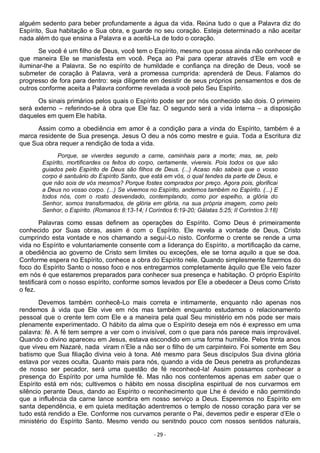 - 29 -
alguém sedento para beber profundamente a água da vida. Reúna tudo o que a Palavra diz do
Espírito, Sua habitação e Sua obra, e guarde no seu coração. Esteja determinado a não aceitar
nada além do que ensina a Palavra e a aceitá-La de todo o coração.
Se você é um filho de Deus, você tem o Espírito, mesmo que possa ainda não conhecer de
que maneira Ele se manisfesta em você. Peça ao Pai para operar através d’Ele em você e
iluminar-lhe a Palavra. Se no espírito de humildade e confiança na direção de Deus, você se
submeter de coração à Palavra, verá a promessa cumprida: aprenderá de Deus. Falamos do
progresso de fora para dentro: seja diligente em desistir de seus próprios pensamentos e dos de
outros conforme aceita a Palavra conforme revelada a você pelo Seu Espírito.
Os sinais primários pelos quais o Espírito pode ser por nós conhecido são dois. O primeiro
será externo – referindo-se à obra que Ele faz. O segundo será a vida interna – a disposição
daqueles em quem Ele habita.
Assim como a obediência em amor é a condição para a vinda do Espírito, também é a
marca residente de Sua presença. Jesus O deu a nós como mestre e guia. Toda a Escritura diz
que Sua obra requer a rendição de toda a vida.
Porque, se viverdes segundo a carne, caminhais para a morte; mas, se, pelo
Espírito, mortificardes os feitos do corpo, certamente, vivereis. Pois todos os que são
guiados pelo Espírito de Deus são filhos de Deus. (...) Acaso não sabeis que o vosso
corpo é santuário do Espírito Santo, que está em vós, o qual tendes da parte de Deus, e
que não sois de vós mesmos? Porque fostes comprados por preço. Agora pois, glorificai
a Deus no vosso corpo. (...) Se vivemos no Espírito, andemos também no Espírito. (...) E
todos nós, com o rosto desvendado, contemplando, como por espelho, a glória do
Senhor, somos transformados, de glória em glória, na sua própria imagem, como pelo
Senhor, o Espírito. (Romanos 8:13-14; I Coríntios 6:19-20; Gálatas 5:25; II Coríntios 3:18)
Palavras como essas definem as operações do Espírito. Como Deus é primeiramente
conhecido por Suas obras, assim é com o Espírito. Ele revela a vontade de Deus, Cristo
cumprindo esta vontade e nos chamando a seguí-Lo nisto. Conforme o crente se rende a uma
vida no Espírito e voluntariamente consente com a liderança do Espírito, a mortificação da carne,
a obediência ao governo de Cristo sem limites ou exceções, ele se torna aquilo a que se doa.
Conforme espera no Espírito, conhece a obra do Espírito nele. Quando simplesmente fizermos do
foco do Espírito Santo o nosso foco e nos entregarmos completamente àquilo que Ele veio fazer
em nós é que estaremos preparados para conhecer sua presença e habitação. O próprio Espírito
testificará com o nosso espírito, conforme somos levados por Ele a obedecer a Deus como Cristo
o fez.
Devemos também conhecê-Lo mais correta e intimamente, enquanto não apenas nos
rendemos à vida que Ele vive em nós mas também enquanto estudamos o relacionamento
pessoal que o crente tem com Ele e a maneira pela qual Seu ministério em nós pode ser mais
plenamente experimentado. O hábito da alma que o Espírito deseja em nós é expresso em uma
palavra: fé. A fé tem sempre a ver com o invisível, com o que para nós parece mais improvável.
Quando o divino apareceu em Jesus, estava escondido em uma forma humilde. Pelos trinta anos
que viveu em Nazaré, nada viram n’Ele a não ser o filho de um carpinteiro. Foi somente em Seu
batismo que Sua filiação divina veio à tona. Até mesmo para Seus discípulos Sua divina glória
estava por vezes oculta. Quanto mais para nós, quando a vida de Deus penetra as profundezas
de nosso ser pecador, será uma questão de fé reconhecê-la! Assim possamos conhecer a
presença do Espírito por uma humilde fé. Mas não nos contentemos apenas em saber que o
Espírito está em nós; cultivemos o hábito em nossa disciplina espiritual de nos curvarmos em
silêncio perante Deus, dando ao Espírito o reconhecimento que Lhe é devido e não permitindo
que a influência da carne lance sombra em nosso serviço a Deus. Esperemos no Espírito em
santa dependência, e em quieta meditação adentremos o templo de nosso coração para ver se
tudo está rendido a Ele. Conforme nos curvamos perante o Pai, devemos pedir e esperar d’Ele o
ministério do Espírito Santo. Mesmo vendo ou senitndo pouco com nossos sentidos naturais,
 