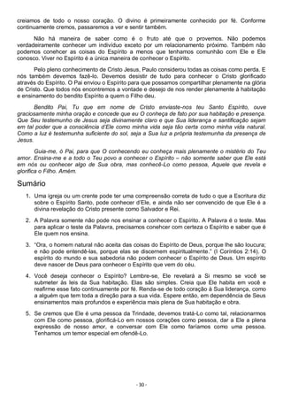 - 30 -
creiamos de todo o nosso coração. O divino é primeiramente conhecido por fé. Conforme
continuamente cremos, passaremos a ver e sentir também.
Não há maneira de saber como é o fruto até que o provemos. Não podemos
verdadeiramente conhecer um indivíduo exceto por um relacionamento próximo. Também não
podemos conehcer as coisas do Espírito a menos que tenhamos comunhão com Ele e Ele
conosco. Viver no Espírito é a única maneira de conhecer o Espírito.
Pelo pleno conhecimento de Cristo Jesus, Paulo considerou todas as coisas como perda. E
nós também devemos fazê-lo. Devemos desistir de tudo para conhecer o Cristo glorificado
através do Espírito. O Pai enviou o Espírito para que possamos compartilhar plenamente na glória
de Cristo. Que todos nós encontremos a vontade e desejo de nos render plenamente à habitação
e ensinamento do bendito Espírito a quem o Filho deu.
Bendito Pai, Tu que em nome de Cristo enviaste-nos teu Santo Espírito, ouve
graciosamente minha oração e concede que eu O conheça de fato por sua habitação e presença.
Que Seu testemunho de Jesus seja divinamente claro e que Sua liderança e santificação sejam
em tal poder que a consciência d’Ele como minha vida seja tão certa como minha vida natural.
Como a luz é testemunha suficiente do sol, seja a Sua luz a própria testemunha da presença de
Jesus.
Guia-me, ó Pai, para que O conhecendo eu conheça mais plenamente o mistério do Teu
amor. Ensina-me e a todo o Teu povo a conhecer o Espírito – não somente saber que Ele está
em nós ou conhecer algo de Sua obra, mas conhecê-Lo como pessoa, Aquele que revela e
glorifica o Filho. Amém.
Sumário
1. Uma igreja ou um crente pode ter uma compreensão correta de tudo o que a Escritura diz
sobre o Espírito Santo, pode conhecer d’Ele, e ainda não ser convencido de que Ele é a
divina revelação do Cristo presente como Salvador e Rei.
2. A Palavra somente não pode nos ensinar a conhecer o Espírito. A Palavra é o teste. Mas
para aplicar o teste da Palavra, precisamos conehcer com certeza o Espírito e saber que é
Ele quem nos ensina.
3. “Ora, o homem natural não aceita das coisas do Espírito de Deus, porque lhe são loucura;
e não pode entendê-las, porque elas se discernem espiritualmente.” (I Coríntios 2:14). O
espírito do mundo e sua sabedoria não podem conhecer o Espírito de Deus. Um espírito
deve nascer de Deus para conhecer o Espírito que vem do céu.
4. Você deseja conhecer o Espírito? Lembre-se, Ele revelará a Si mesmo se você se
submeter às leis da Sua habitação. Elas são simples. Creia que Ele habita em você e
reafirme esse fato continuamente por fé. Renda-se de todo coração à Sua liderança, como
a alguém que tem toda a direção para a sua vida. Espere então, em dependência de Seus
ensinamentos mais profundos e experiência mais plena de Sua habitação e obra.
5. Se cremos que Ele é uma pessoa da Trindade, devemos tratá-Lo como tal, relacionarmos
com Ele como pessoa, glorificá-Lo em nossos corações como pessoa, dar a Ele a plena
expressão de nosso amor, e conversar com Ele como faríamos como uma pessoa.
Tenhamos um temor especial em ofendê-Lo.
 