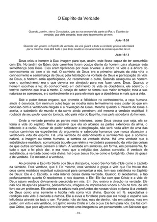 - 31 -
O Espírito da Verdade
Quando, porém, vier o Consolador, que eu vos enviarei da parte do Pai, o Espírito da
verdade, que dele procede, esse dará testemunho de mim.
João 15:26
Quando vier, porém, o Espírito da verdade, ele vos guiará a toda a verdade; porque não falará
por si mesmo, mas dirá tudo o que tiver ouvido e vos anunciará as coisas que hão de vir.
João 16:13
Deus criou o homem à Sua imagem para que, assim, este fosse capaz de ter comunhão
com Ele. No jardim do Éden, dois caminhos foram postos diante do homem para alcançar esta
semelhança com Deus. Eles eram tipificados por duas árvores: a árvore da vida e a árvore do
conhecimento do bem e do mal. O caminho de Deus era o primeiro: através da vida viria o
conhecimento e semelhança de Deus; pela habitação na vontade de Deus e participação da vida
de Deus, o homem seria aperfeiçoado. Ao recomendar o outro, Satanás assegurou ao homem
que o conhecimento era o que deveria ser almejado para nos fazer como Deus. Quando o
homem escolheu a luz do conhecimento em detrimento da vida de obediência, ele adentrou o
terrível caminho que leva à morte. O desejo de saber se tornou sua maior tentação; toda a sua
natureza se corrompeu, e o conhecimento era para ele mais que a obediência e mais que a vida.
Sob o poder desse engano, que promete a felicidade no conhecimento, a raça humana
ainda é desviada. Em nenhum outro lugar se mostra mais terrivelmente esse poder do que em
conexão com a verdadeira religião e a revelação de Deus. Mesmo quando a Palavra de Deus é
aceita, a sabedoria do mundo e da carne ainda penetram; até mesmo a verdade espiritual é
roubada de seu poder quando tomada, não pela vida do Espírito, mas pela sabedoria do homem.
Onde a verdade penetra as partes mais interiores, como Deus deseja que seja, ela se
torna a vida do espírito. Mas é possível que ela só alcance as partes exteriores da alma, o
intelecto e a razão. Apesar de poder satisfazer a imaginação, não será nada além de uma das
muitos caminhos ou expedientes do argumento e sabedoria humanos que nunca alcançam a
verdadeira vida do espírito. Há uma verdade do entendimento e sentimentos qué é somente
natural, a imagem ou forma humana, a sombra da verdade divina. Há uma verdade que é
substância e realidade, comunicada àquele que retém a verdadeira possessão da vida das coisas
de que outros somente pensam e falam. A verdade em sombras, em forma, em pensamento, foi
tudo o que a lei pôde dar, e era nisso que a religião dos Judeus consistia. A verdade de
substância, a verdade como vida divina, foi o que Jesus trouxe como o Unigênito, cheio de graça
e de verdade. Ele mesmo é a verdade.
Ao prometer o Espírito Santo aos Seus discípulos, nosso Senhor fala d’Ele como o Espírito
da verdade. Esta verdade, que é Ele mesmo, esta verdade e graça e vida que Ele trouxe dos
céus como realidade espiritual substancial para comunicar a nós, tem sua existência no Espírito
de Deus: Ele é o Espírito, a vida interior dessa divina verdade. Quando O recebemos, e tão
profundamente quanto O recebemos e nos doamos a Ele, Ele faz com que Cristo e a vida de
Deus sejam verdade divinamente percebida em nós. Em Seu ensino e direção na verdade, Ele
não nos dá apenas palavras, pensamentos, imagens ou impressões vindos a nós de fora, de um
livro ou um professor. Ele adentra as raízes mais profundas de nossas vidas e planta lá a verdade
de Deus como uma semente e habita nela como vida divina. Quando em fé, expectativa e
rendição esta vida é cuidada e nutrida, Ele a aviva e fortalece para que ela viceje e espalhe sua
influência através de todo o ser. Portanto, não de fora, mas de dentro, não em palavra, mas em
poder, em vida e em verdade, o Espírito revela Cristo e tudo o que Ele tem para nós. Ele faz com
que Cristo, que para alguns tem sido somente uma imagem ou um pensamento, um Salvador que
 