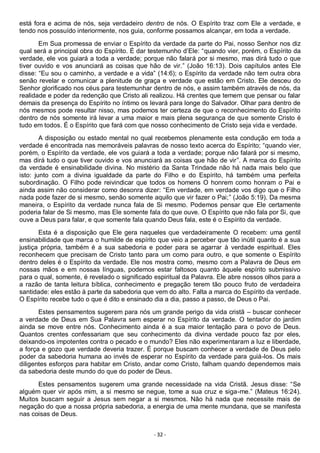 - 32 -
está fora e acima de nós, seja verdadeiro dentro de nós. O Espírito traz com Ele a verdade, e
tendo nos possuído interiormente, nos guia, conforme possamos alcançar, em toda a verdade.
Em Sua promessa de enviar o Espírito da verdade da parte do Pai, nosso Senhor nos diz
qual será a principal obra do Espírito. É dar testemunho d’Ele: “quando vier, porém, o Espírito da
verdade, ele vos guiará a toda a verdade; porque não falará por si mesmo, mas dirá tudo o que
tiver ouvido e vos anunciará as coisas que hão de vir.” (João 16:13). Dois capítulos antes Ele
disse: “Eu sou o caminho, a verdade e a vida” (14:6); o Espírito da verdade não tem outra obra
senão revelar e comunicar a plenitude de graça e verdade que estão em Cristo. Ele desceu do
Senhor glorificado nos céus para testemunhar dentro de nós, e assim também através de nós, da
realidade e poder da redenção que Cristo ali realizou. Há crentes que temem que pensar ou falar
demais da presença do Espírito no íntimo os levará para longe do Salvador. Olhar para dentro de
nós mesmos pode resultar nisso, mas podemos ter certeza de que o reconhecimento do Espírito
dentro de nós somente irá levar a uma maior e mais plena segurança de que somente Cristo é
tudo em todos. É o Espírito que fará com que nosso conhecimento de Cristo seja vida e verdade.
A disposição ou estado mental no qual recebemos plenamente esta condução em toda a
verdade é encontrada nas memoráveis palavras de nosso texto acerca do Espírito; “quando vier,
porém, o Espírito da verdade, ele vos guiará a toda a verdade; porque não falará por si mesmo,
mas dirá tudo o que tiver ouvido e vos anunciará as coisas que hão de vir”. A marca do Espírito
da verdade é ensinabilidade divina. No mistério da Santa Trindade não há nada mais belo que
isto: junto com a divina igualdade da parte do Filho e do Espírito, há também uma perfeita
subordinação. O Filho pode reivindicar que todos os homens O honrem como honram o Pai e
ainda assim não considerar como desonra dizer: “Em verdade, em verdade vos digo que o Filho
nada pode fazer de si mesmo, senão somente aquilo que vir fazer o Pai;” (João 5:19). Da mesma
maneira, o Espírito da verdade nunca fala de Si mesmo. Podemos pensar que Ele certamente
poderia falar de Si mesmo, mas Ele somente fala do que ouve. O Espírito que não fala por Si, que
ouve a Deus para falar, e que somente fala quando Deus fala, este é o Espírito da verdade.
Esta é a disposição que Ele gera naqueles que verdadeiramente O recebem: uma gentil
ensinabilidade que marca o humilde de espírito que veio a perceber que tão inútil quanto é a sua
justiça própria, também é a sua sabedoria e poder para se agarrar à verdade espiritual. Eles
reconhecem que precisam de Cristo tanto para um como para outro, e que somente o Espírito
dentro deles é o Espírito da verdade. Ele nos mostra como, mesmo com a Palavra de Deus em
nossas mãos e em nossas línguas, podemos estar faltosos quanto àquele espírito submissivo
para o qual, somente, é revelado o significado espiritual da Palavra. Ele abre nossos olhos para a
a razão de tanta leitura bíblica, conhecimento e pregação terem tão pouco fruto de verdadeira
santidade: eles estão à parte da sabedoria que vem do alto. Falta a marca do Espírito da verdade.
O Espírito recebe tudo o que é dito e ensinado dia a dia, passo a passo, de Deus o Pai.
Estes pensamentos sugerem para nós um grande perigo da vida cristã – buscar conhecer
a verdade de Deus em Sua Palavra sem esperar no Espírito da verdade. O tentador do jardim
ainda se move entre nós. Conhecimento ainda é a sua maior tentação para o povo de Deus.
Quantos crentes confessariam que seu conhecimento da divina verdade pouco faz por eles,
deixando-os impotentes contra o pecado e o mundo? Eles não experimentaram a luz e liberdade,
a força e gozo que verdade deveria trazer. É porque buscam conhecer a verdade de Deus pelo
poder da sabedoria humana ao invés de esperar no Espírito da verdade para guiá-los. Os mais
diligentes esforços para habitar em Cristo, andar como Cristo, falham quando dependemos mais
da sabedoria deste mundo do que do poder de Deus.
Estes pensamentos sugerem uma grande necessidade na vida Cristã. Jesus disse: “Se
alguém quer vir após mim, a si mesmo se negue, tome a sua cruz e siga-me.” (Mateus 16:24).
Muitos buscam seguir a Jesus sem negar a si mesmos. Não há nada que necessite mais de
negação do que a nossa própria sabedoria, a energia de uma mente mundana, que se manifesta
nas coisas de Deus.
 