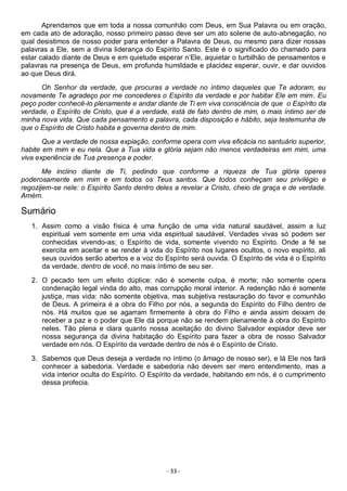 - 33 -
Aprendamos que em toda a nossa comunhão com Deus, em Sua Palavra ou em oração,
em cada ato de adoração, nosso primeiro passo deve ser um ato solene de auto-abnegação, no
qual desistimos de nosso poder para entender a Palavra de Deus, ou mesmo para dizer nossas
palavras a Ele, sem a divina liderança do Espírito Santo. Este é o significado do chamado para
estar calado diante de Deus e em quietude esperar n’Ele, aquietar o turbilhão de pensamentos e
palavras na presença de Deus, em profunda humildade e placidez esperar, ouvir, e dar ouvidos
ao que Deus dirá.
Oh Senhor da verdade, que procuras a verdade no íntimo daqueles que Te adoram, eu
novamente Te agradeço por me concederes o Espírito da verdade e por habitar Ele em mim. Eu
peço poder conhecê-lo plenamente e andar diante de Ti em viva consciência de que o Espírito da
verdade, o Espírito de Cristo, que é a verdade, está de fato dentro de mim, o mais íntimo ser de
minha nova vida. Que cada pensamento e palavra, cada disposição e hábito, seja testemunha de
que o Espírito de Cristo habita e governa dentro de mim.
Que a verdade de nossa expiação, conforme opera com viva eficácia no santuário superior,
habite em mim e eu nela. Que a Tua vida e glória sejam não menos verdadeiras em mim, uma
viva experiência de Tua presença e poder.
Me inclino diante de Ti, pedindo que conforme a riqueza de Tua glória operes
poderosamente em mim e em todos os Teus santos. Que todos conheçam seu privilégio e
regozijem-se nele: o Espírito Santo dentro deles a revelar a Cristo, cheio de graça e de verdade.
Amém.
Sumário
1. Assim como a visão física é uma função de uma vida natural saudável, assim a luz
espiritual vem somente em uma vida espiritual saudável. Verdades vivas só podem ser
conhecidas vivendo-as; o Espírito de vida, somente vivendo no Espírito. Onde a fé se
exercita em aceitar e se render à vida do Espírito nos lugares ocultos, o novo espírito, ali
seus ouvidos serão abertos e a voz do Espírito será ouvida. O Espírito de vida é o Espírito
da verdade, dentro de você, no mais íntimo de seu ser.
2. O pecado tem um efeito dúplice: não é somente culpa, é morte; não somente opera
condenação legal vinda do alto, mas corrupção moral interior. A redenção não é somente
justiça, mas vida: não somente objetiva, mas subjetiva restauração do favor e comunhão
de Deus. A primeira é a obra do Filho por nós, a segunda do Espírito do Filho dentro de
nós. Há muitos que se agarram firmemente à obra do Filho e ainda assim deixam de
receber a paz e o poder que Ele dá porque não se rendem plenamente à obra do Espírito
neles. Tão plena e clara quanto nossa aceitação do divino Salvador expiador deve ser
nossa segurança da divina habitação do Espírito para fazer a obra de nosso Salvador
verdade em nós. O Espírito da verdade dentro de nós é o Espírito de Cristo.
3. Sabemos que Deus deseja a verdade no íntimo (o âmago de nosso ser), e lá Ele nos fará
conhecer a sabedoria. Verdade e sabedoria não devem ser mero entendimento, mas a
vida interior oculta do Espírito. O Espírito da verdade, habitando em nós, é o cumprimento
dessa profecia.
 