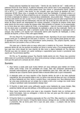 - 7 -
Essas palavras repetidas de nosso texto – “dentro de vós; dentro de vós” – estão entre as
palavras-chave da nova aliança. A palavra traduzida como dentro não é uma preposição, mas a
mesma que aparece aqui e em outras partes como “seu íntimo” e “pensamento íntimo” (Salmos
5:9 e 49:11). “(...) porei o meu temor no seu coração, para que nunca se apartem de mim.”
(Jeremias 32:40). Deus criou o coração do homem para Sua habitação. O pecado entrou e o
corrompeu. O Espírito de Deus empenhou-se em recuperar a posse. Na encarnação e expiação
de Cristo a redenção foi obtida e o reino de Deus estabelecido. Jesus pôde dizer: “Porque o reino
de Deus está dentro de vós” (Lucas 17:21). É dentro que devemos procurar pelo cumprimento da
nova aliança, a aliança não de ordenanças, mas de vida. No poder de uma vida sem fim, a lei e o
temor de Deus devem ser estampados em nossos corações; o Espírito do próprio Cristo deve
estar dentro de nós como o poder de nossas vidas. Não somente no Calvário, ou na ressurreição,
ou no trono deve ser vista a glória de Cristo, o conquistador – mas em nossos corações. Dentro
de nós deve estar a verdadeira manifestação da realidade e glória de Sua redenção. Dentro de
nós, no íntimo de nosso ser, está o santuário oculto onde arca da aliança é aspergida com o
sangue. Ela contém a lei escrita num manuscrito eterno pelo Espírito de habitação, e onde,
através do Espírito, o Pai e o Filho vêm agora habitar.
Oh meu Deus! Eu Te agradeço por esta dupla bênção. Agradeço-Te por esse maravilhoso
templo santo que Tu edificaste em mim para Ti mesmo – um novo espírito posto dentro em mim.
E agradeço-Te por essa ainda mais maravilhosa santa presença, Teu próprio Espírito, habitar
dentro de mim e ali revelar o Pai e o Filho a mim.
Oro para que o Senhor abra os meus olhos para o mistério do Teu amor. Permita que as
palavras dentro de vós me ponham de joelhos em temor e tremor ante a Tua condescendência e
que seja meu único desejo ter meu espírito de fato como a digna habitação do Teu Espírito.
Permita que eles me elevem em santa confiança e expectativa para buscar e proclamar tudo
aquilo que Tua promessa significa.
Oh Pai, eu Te agradeço porque Teu Espírito habita dentro de mim. Possa meu caminhar
diário estar em e profunda reverência por Sua santa presença comigo e pela grata experiência de
tudo que Ele opera em e através de mim. Amém.
Sumário
1. Aqui temos a razão pela qual muitos falham em seus esforços para habitar em Cristo,
andar como Cristo, viver em santidade em Cristo. Eles não conhecem plenamente a
provisão toda-suficiente que Deus fez para habilitá-los para isso. Eles não têm a clara
certeza de que o Espírito Santo operará neles e através deles tudo o que é necessário.
2. A distinção entre um novo espírito e Seu Espírito dentro de mim é da mais profunda
importância. No novo espírito dado a mim, eu tenho uma obra de Deus em mim; no Espírito
de Deus habitando em mim, tenho o próprio Deus, uma pessoa viva. Que diferença entre
ter uma casa construída por um amigo rico e dada a mim e ter o amigo rico vindo morar
comigo e satisfazer cada necessidade e desejo meu!
3. O Espírito é dado tanto como edificador quanto como habitante de nosso templo. Não
podemos habitar até que ele edifique, e Ele edifica para que possa habitar conosco.
4. Deve haver harmonia entre uma casa e seu ocupante. Quanto mais eu conheço esse
santo Convidado, mais eu entregarei o íntimo do meu ser para que Ele ordene, guie e
adorne como O agrade.
5. O Espírito Santo é a verdadeira expressão do Pai e do Filho. Meu espírito é a verdadeira
expressão de mim mesmo. O Espírito Santo renova o âmago do ser, e então nele habita e
o preenche. Ele se torna para mim o que era para Jesus – a própria vida da minha
personalidade.
 