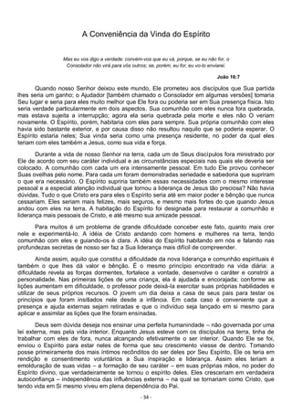 - 34 -
A Conveniência da Vinda do Espírito
Mas eu vos digo a verdade: convém-vos que eu vá, porque, se eu não for, o
Consolador não virá para vós outros; se, porém, eu for, eu vo-lo enviarei.
João 16:7
Quando nosso Senhor deixou este mundo, Ele prometeu aos discípulos que Sua partida
lhes seria um ganho; o Ajudador [também chamado o Consolador em algumas versões] tomaria
Seu lugar e seria para eles muito melhor que Ele fora ou poderia ser em Sua presença física. Isto
seria verdade particularmente em dois aspectos. Sua comunhão com eles nunca fora quebrada,
mas estava sujeita a interrupção; agora ela seria quebrada pela morte e eles não O veriam
novamente. O Espírito, porém, habitaria com eles para sempre. Sua própria comunhão com eles
havia sido bastante exterior, e por causa disso não resultou naquilo que se poderia esperar. O
Espírito estaria neles; Sua vinda seria como uma presença residente, no poder da qual eles
teriam com eles também a Jesus, como sua vida e força.
Durante a vida de nosso Senhor na terra, cada um de Seus discípulos fora ministrado por
Ele de acordo com seu caráter individual e as circunstâncias especiais nas quais ele deveria ser
colocado. A comunhão com cada um era intensamente pessoal. Em tudo Ele provou conhecer
Suas ovelhas pelo nome. Para cada um foram demonstradas seriedade e sabedoria que supriram
o que era necessário. O Espírito supriria também essas necessidades com o mesmo interesse
pessoal e a especial atenção individual que tornou a liderança de Jesus tão preciosa? Não havia
dúvidas. Tudo o que Cristo era para eles o Espírito seria até em maior poder e bênção que nunca
cessariam. Eles seriam mais felizes, mais seguros, e mesmo mais fortes do que quando Jesus
andou com eles na terra. A habitação do Espírito foi designada para restaurar a comunhão e
liderança mais pessoais de Cristo, e até mesmo sua amizade pessoal.
Para muitos é um problema de grande dificuldade conceber este fato, quanto mais crer
nele e experimentá-lo. A idéia de Cristo andando com homens e mulheres na terra, tendo
comunhão com eles e guiando-os é clara. A idéia do Espírito habitando em nós e falando nas
profundezas secretas de nosso ser faz a Sua liderança mais difícil de compreender.
Ainda assim, aquilo que constitui a dificuldade da nova liderança e comunhão espirituais é
também o que lhes dá valor e bênção. É o mesmo princípio encontrado na vida diária: a
dificuldade revela as forças dormentes, fortalece a vontade, desenvolve o caráter e constrói a
personalidade. Nas primeiras lições de uma criança, ela é ajudada e encorajada; conforme as
lições aumentam em dificuldade, o professor pode deixá-la exercitar suas próprias habilidades e
utilizar de seus próprios recursos. O jovem um dia deixa a casa de seus pais para testar os
princípios que foram insitlados nele desde a infância. Em cada caso é conveniente que a
presença e ajuda externas sejam retiradas e que o indivíduo seja lançado em si mesmo para
aplicar e assimilar as lições que lhe foram ensinadas.
Deus sem dúvida deseja nos ensinar uma perfeita humanindade – não governada por uma
lei externa, mas pela vida interior. Enquanto Jesus esteve com os discípulos na terra, tinha de
trabalhar com eles de fora, nunca alcançando efetivamente o ser interior. Quando Ele se foi,
enviou o Espírito para estar neles de forma que seu crescimento viesse de dentro. Tomando
posse primeiramente dos mais íntimos recônditos do ser deles por Seu Espírito, Ele os teria em
rendição e consentimento voluntários a Sua inspiração e liderança. Assim eles teriam a
emolduração de suas vidas – a formação de seu caráter – em suas próprias mãos, no poder do
Espírito divino, que verdadeiramente se tornou o espírito deles. Eles cresceriam em verdadeira
autoconfiança – independência das influências externa – na qual se tornariam como Cristo, que
tendo vida em Si mesmo viveu em plena dependência do Pai.
 