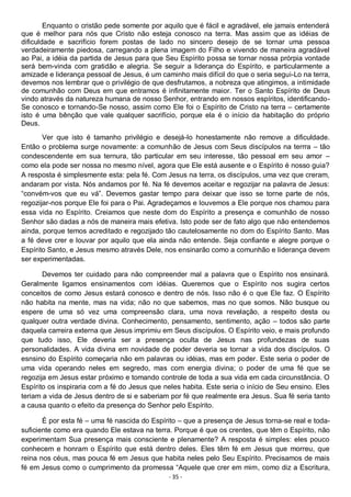 - 35 -
Enquanto o cristão pede somente por aquilo que é fácil e agradável, ele jamais entenderá
que é melhor para nós que Cristo não esteja conosco na terra. Mas assim que as idéias de
dificuldade e sacrifício forem postas de lado no sincero desejo de se tornar uma pessoa
verdadeiramente piedosa, carregando a plena imagem do Filho e vivendo de maneira agradável
ao Pai, a idéia da partida de Jesus para que Seu Espírito possa se tornar nossa prórpia vontade
será bem-vinda com gratidão e alegria. Se seguir a liderança do Espírito, e particularmente a
amizade e liderança pessoal de Jesus, é um caminho mais difícil do que o seria segui-Lo na terra,
devemos nos lembrar que o privilégio de que desfrutamos, a nobreza que atingimos, a intimidade
de comunhão com Deus em que entramos é infinitamente maior. Ter o Santo Espírito de Deus
vindo através da natureza humana de nosso Senhor, entrando em nossos espíritos, identificando-
Se conosco e tornando-Se nosso, assim como Ele foi o Espírito de Cristo na terra – certamente
isto é uma bênção que vale qualquer sacrifício, porque ela é o início da habitação do próprio
Deus.
Ver que isto é tamanho privilégio e desejá-lo honestamente não remove a dificuldade.
Então o problema surge novamente: a comunhão de Jesus com Seus discípulos na terrra – tão
condescendente em sua ternura, tão particular em seu interesse, tão pessoal em seu amor –
como ela pode ser nossa no mesmo nível, agora que Ele está ausente e o Espírito é nosso guia?
A resposta é simplesmente esta: pela fé. Com Jesus na terra, os discípulos, uma vez que creram,
andaram por vista. Nós andamos por fé. Na fé devemos aceitar e regozijar na palavra de Jesus:
“convém-vos que eu vá”. Devemos gastar tempo para deixar que isso se torne parte de nós,
regozijar-nos porque Ele foi para o Pai. Agradeçamos e louvemos a Ele porque nos chamou para
essa vida no Espírito. Creiamos que neste dom do Espírito a presença e comunhão de nosso
Senhor são dadas a nós de maneira mais efetiva. Isto pode ser de fato algo que não entendemos
ainda, porque temos acreditado e regozijado tão cautelosamente no dom do Espírito Santo. Mas
a fé deve crer e louvar por aquilo que ela ainda não entende. Seja confiante e alegre porque o
Espírito Santo, e Jesus mesmo através Dele, nos ensinarão como a comunhão e liderança devem
ser experimentadas.
Devemos ter cuidado para não compreender mal a palavra que o Espírito nos ensinará.
Geralmente ligamos ensinamentos com idéias. Queremos que o Espírito nos sugira certos
conceitos de como Jesus estará conosco e dentro de nós. Isso não é o que Ele faz. O Espírito
não habita na mente, mas na vida; não no que sabemos, mas no que somos. Não busque ou
espere de uma só vez uma compreensão clara, uma nova revelação, a respeito desta ou
qualquer outra verdade divina. Conhecimento, pensamento, sentimento, ação – todos são parte
daquela carreira externa que Jesus imprimiu em Seus discípulos. O Espírito veio, e mais profundo
que tudo isso, Ele deveria ser a presença oculta de Jesus nas profundezas de suas
personalidades. A vida divina em novidade de poder deveria se tornar a vida dos discípulos. O
esnsino do Espírito começaria não em palavras ou idéias, mas em poder. Este seria o poder de
uma vida operando neles em segredo, mas com energia divina; o poder de uma fé que se
regozija em Jesus estar próximo e tomando controle de toda a sua vida em cada circunstância. O
Espírito os inspiraria com a fé do Jesus que neles habita. Este seria o início de Seu ensino. Eles
teriam a vida de Jesus dentro de si e saberiam por fé que realmente era Jesus. Sua fé seria tanto
a causa quanto o efeito da presença do Senhor pelo Espírito.
É por esta fé – uma fé nascida do Espírito – que a presença de Jesus torna-se real e toda-
suficiente como era quando Ele estava na terra. Porque é que os crentes, que têm o Espírito, não
experimentam Sua presença mais consciente e plenamente? A resposta é simples: eles pouco
conhecem e honram o Espírito que está dentro deles. Eles têm fé em Jesus que morreu, que
reina nos céus, mas pouca fé em Jesus que habita neles pelo Seu Espírito. Precisamos de mais
fé em Jesus como o cumprimento da promessa “Aquele que crer em mim, como diz a Escritura,
 