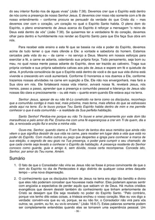 - 36 -
do seu interior fluirão rios de águas vivas” (João 7:38). Devemos crer que o Espírito está dentro
de nós como a presença de nosso Senhor Jesus. E devemos crer nisso não somente com a fé de
nosso entendimento – conforme procura se persuadir da verdade do que Cristo diz – mas
devemos crer com o coração, um coração no qual o Espírito Santo habita. O pleno dom do
Espírito, o pleno ensinamento de Jesus acerca do Espírito é reforçar a mensagem “o reino de
Deus está dentro de vós” (João 7:38). Se quisermos ter a verdadeira fé do coração, devemos
olhar para dentro e humildemente nos render ao Espírito Santo para que Ele faça Sua obra em
nós.
Para receber este ensino e esta fé que se baseia na vida e poder do Espírito, devemos
acima de tudo temer o que mais ofende a Ele: a vontade e sabedoria do homem. Estamos
cercados pela vida do eu – da carne – no serviço a Deus. Mesmo em nossos esforços para
exercitar a fé, a carne se adianta, ostentando sua própria força. Todo pensamento, seja bom ou
mau, no qual nossa mente passa adiante do Espírito, deve ser trazido ao cativeiro. Traga sua
própria vontade e sua própria sabedoria cativas aos pés de Jesus e espere em fé e quietude de
alma. A profunda consciência de que o Espírito está dentro de você e de que sua vida divina está
vivende e crescendo em você aumentará. Conforme O honramos e nos doamos a Ele, conforme
trazemos nossas atividades na carne em sujeição a Ele, Ele não nos envergonhará, mas fará a
Sua obra em nós. Ele fortalecerá nossa vida interior, avivará nossa fé, revelará Jesus, nós
iremos, passo a passo, aprender que a presença e comunhão pessoal e liderança de Jesus são
nossas tão clara e preciosamente – ou até mais – quanto eram quando Ele estava aqui na terra.
Senhor Jesus, apesar de eu não tê-Lo conehcido na terra como os discípulos, reconheço
que a comunhão contigo é mais real, mais próxima, mais terna, mais efetiva do que se estivesses
ainda aqui na terra. Eu te louvo porque Teu Santo Espírito habita dentro de mim e me permite
conhecer o que é esta comunhão – a realidade da Sua perfeita habitação.
Santo Senhor! Perdoa-me porque eu não Te louvei e amei plenamente por este dom tão
maravilhoso e pelo amor do Pai. Ensina-me com uma fé esperançosa a crer em Ti de quem, dia a
dia, a renovada unção flui e enche a minha vida.
Ouve-me, Senhor, quando clamo a Ti em favor de tantos dos seus remidos que ainda não
vêem o que significa desistir de sua vida na carne, para receber em lugar dela a vida que está no
poder do Espírito. Com muitos outros eu peço que despertes a igreja para conhecer a marca de
sua eleição, o segredo de seu gozo na Tua presença, o poder para cumprir o seu chamado: de
que cada crente seja levado a conhecer o Espírito de habitação. A presença residente do Senhor
conosco como guarda, guia e amigo é, sem dúvida, nossa certa recompensa. Conceda isto,
Senhor, por amor do Teu nome. Amém.
Sumário
1. O fato de que o Consolador não viria se Jesus não se fosse é prova convincente de que o
dom do Espírito no dia de Pentecostes é algo distinto de qualquer coisa antes daquele
tempo – uma nova dispensação.
2. O conhecimento que os discípulos tinham de Jesus na terra era algo tão bendito e divino
que eles não poderiam conceber que houvesse nada melhor. Eles poderiam apenas sentir
com angústia a expectativa de perder aquilo que sabiam vir de Deus. Há muitos cristãos
evangélicos que devem desistir também do conhecimento que tinham anteriormente de
Cristo se desejam que Ele seja revelado no poder do Espírito Santo. “Pelo contrário,
porque vos tenho dito estas coisas, a tristeza encheu o vosso coração. Mas eu vos digo a
verdade: convém-vos que eu vá, porque, se eu não for, o Consolador não virá para vós
outros; se, porém, eu for, eu vo-lo enviarei.” (João 16:6-7). Estas palavras somente podem
ser completamente entendidas quando elas se tornarem uma experiência pessoal. Um
 