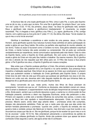 - 38 -
O Espírito Glorifica a Cristo
Ele me glorificará, porque há de receber do que é meu e vo-lo há de anunciar.
João 16:14
A Escritura fala de uma dupla glorificação do Filho. Uma é pelo Pai, a outra pelo Espírito:
uma se dá no céu, a outra aqui na terra. Por uma Ele é glorificado “no próprio Deus”; por outra,
“em nós” (João 13:32; 17:10). Da primeira, Jesus disse: “se Deus foi glorificado nele, também
Deus o glorificará nele mesmo; e glorificá-lo-á imediatamente”. E novamente, na oração
sacerdotal, “Pai, é chegada a hora; glorifica a teu Filho [...] e, agora, glorifica-me, ó Pai, contigo
mesmo, com a glória que eu tive junto de ti” (João 17:1,5). Da última, Ele disse: “há de receber do
que é meu e vo-lo há de anunciar”.
Glorificar é manifestar a excelência e valor ocultos de uma pessoa. Jesus, o Filho do
Homem, seria glorificado quando Sua natureza humana fosse admitida em plena participação do
poder e glória em que Deus habita. Ele entrou na perfeita vida espiritual do mundo celestial, do
ser divino. Todos os anjos O louvaram como o Cordeiro no trono. Esta glória celestial e espiritual
de Cristo, a mente humana não pode conceber ou compreender. Ela só pode ser conhecida
verdadeiramente por experiência, sendo comunicada e apropriada pela vida interior. Esta é a obra
do Espírito Santo, como o Espírito do Cristo glorificado. Ele vem como o Espírito da glória e
revela a glória de Cristo em nós pelo Seu habitar e trabalhar. Da mesma maneira, Ele O glorifica
em nós e através de nós naqueles que têm olhos para ver. O Filho não busca a Sua própria
glória: o Pai O glorifica nos céus, o Espírito O glorifica em nossos corações.
Mas antes que o Espírito pudesse glorificar a Cristo, Ele primeiro precisava se afastar de
Seus discípulos. Eles não poderiam tê-Lo em Espírito e na carne também; Sua presença física
impediria a habitação espiritual. Eles tinham de se separar do Cristo que conehceram e amaram
antes que pudessem receber a habitação do Cristo glorificado pelo Espírito Santo. O próprio
Cristo teve de abrir mão da vida que tinha para que pudesse ser glorificado nos céus e em nós.
Mesmo em união com ele, devemos abrir mão daquela medida de vida que tínhamos Nele se
desejamos tê-Lo glorificado para nós e em nós pelo Espirito Santo.
Estou convencido de que, neste ponto, muitos dos filhos de Deus precisam do
ensinamento: “convém-vos que eu vá”. Conforme os discípulos, eles também creram em Jesus;
eles O amam e obedecem, e experimentaram muito da bênção inexprimível de conhecer e seguir
a Ele. Ainda assim, sentem que o profundo descanso e gozo, a santa luz e o divino poder de Sua
habitação presente, conforme a vêem nas Sagradas Escrituras, ainda não pertencem a eles.
Primeiro em segredo e então sob a bendita influência da comunhão dos santos, o ensino dos
servos de Deus tem sido ajudado e maravilhosamente abençoado. Cristo se tornou muito
precioso. Mesmo assim, ainda vêem algo adiante deles – promessas ainda não cumpridas,
desejos não plenamente satisfeitos. Pode ser que a razão para isto seja que eles ainda não
tenham herdado plenamente a promessa: “quando vier, porém, o Espírito da verdade, ele vos
guiará a toda a verdade; porque não falará por si mesmo, mas dirá tudo o que tiver ouvido e vos
anunciará as coisas que hão de vir. Ele me glorificará, porque há de receber do que é meu e vo-lo
há de anunciar.” (João 16:13-14). Não entenderam plenamente a conveniência da partida de
Cristo para que voltasse glorificado no Espírito. Ainda não puderam dizer que apesar de terem
conhecido Cristo segundo a carne, até agora ainda não O conhecem.
 
