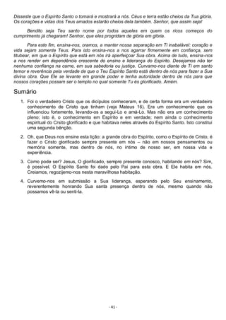 - 41 -
Disseste que o Espírito Santo o tomará e mostrará a nós. Céus e terra estão cheios da Tua glória.
Os corações e vidas dos Teus amados estarão cheios dela também. Senhor, que assim seja!
Bendito seja Teu santo nome por todos aqueles em quem os ricos começos do
cumprimento já chegaram! Senhor, que eles progridam de glória em glória.
Para este fim, ensina-nos, oramos, a manter nossa separação em Ti inabalável: coração e
vida sejam somente Teus. Para isto ensina-nos a nos agarrar firmemente em confiança, sem
titubear, em que o Espírito que está em nós irá aperfeiçoar Sua obra. Acima de tudo, ensina-nos
a nos render em dependência crescente do ensino e liderança do Espírito. Desejamos não ter
nenhuma confiança na carne, em sua sabedoria ou justiça. Curvamo-nos diante de Ti em santo
temor e reverência pela verdade de que o Teu Espírito Santo está dentro de nós para fazer a Sua
divina obra. Que Ele se levante em grande poder e tenha autoridade dentro de nós para que
nossos corações possam ser o templo no qual somente Tu és glorificado. Amém.
Sumário
1. Foi o verdadeiro Cristo que os dicípulos conheceram, e de certa forma era um verdadeiro
conhecimento de Cristo que tinham (veja Mateus 16). Era um conhecimento que os
influenciou fortemente, levando-os a segui-Lo e amá-Lo. Mas não era um conhecimento
pleno; isto é, o conhecimento em Espírito e em verdade; nem ainda o conhecimento
espiritual do Crsito glorificado e que habitava neles através do Espírito Santo. Isto constitui
uma segunda bênção.
2. Oh, que Deus nos ensine esta lição: a grande obra do Espírito, como o Espírito de Cristo, é
fazer o Cristo glorificado sempre presente em nós – não em nossos pensamentos ou
memória somente, mas dentro de nós, no íntimo de nosso ser, em nossa vida e
experiência.
3. Como pode ser? Jesus, O glorificado, sempre presente conosco, habitando em nós? Sim,
é possível. O Espírito Santo foi dado pelo Pai para esta obra. E Ele habita em nós.
Creiamos, regozijemo-nos nesta maravilhosa habitação.
4. Curvemo-nos em submissão a Sua liderança, esperando pelo Seu ensinamento,
reverentemente honrando Sua santa presença dentro de nós, mesmo quando não
possamos vê-la ou senti-la.
 