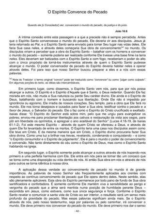 - 42 -
O Espírito Convence do Pecado
Quando ele [o Consolador] vier, convencerá o mundo do pecado, da justiça e do juízo.
João 16:8
A íntima conexão entre esta passagem e a que a precede não é sempre percebida. Antes
que o Espírito Santo convencesse o mundo do pecado, Ele deveria vir aos discípulos. Jesus já
teria retornado ao Pai, e o Espírito Santo seria enviado para tomar Seu lugar nas vidas deles. Ele
faria Sua casa neles, e através deles começaria Sua obra de convencimento(
*)
no mundo. Os
discípulos viriam a perceber que a obra do Espírito Santo – batalhar com os homens e convencer
o mundo do pecado – somente poderia ser realizada conforme Ele tivesse uma base fime na terra
neles. Eles deveriam ser batizados com o Espírito Santo e com fogo; receberiam o poder do alto
com o único propósito de torná-los instrumentos através de quem o Espírito Santo pudesse
alcançar o mundo. O poder convencedor de pecado do Espírito deveria habitar neles e operar
através deles. Foi para isso que nosso Senhor buscou preparar a eles e a nós com essas
palavras.
(
*)
Nota do Tradutor: o termo original “convict” pode ser traduzido como “convencer” ou como “julgar como culpado”.
Em algumas porções do texto, as idéias são intercambiáveis.
Em primeiro lugar, como dissemos, o Espírito Santo vem nós, para que por nós possa
alcançar a outros. O Espírito é o Espírito d’Aquele que é Santo, o Deus redentor. Quando Ele faz
morada em nós, não muda a Sua natureza ou perde Seu caráter divino. Ele ainda é o Espírito de
Deus, batalhando com o homem e buscando sua libertação. Onde Ele não é impedido por
ignorância ou egoísmo, Ele irradia de nossos corações, Seu templo, para a obra que Ele fará no
mundo. Ele nos torna desejosos e ousados para fazer a Sua obra; testificar contra o pecado e a
favor de Jesus, o Salvador do pecado. Ele o faz como o Espírito do Cristo crucificado e exaltado.
Isaías disse: “O Espírito do Senhor está sobre mim, pelo que me ungiu para evangelizar os
pobres; enviou-me para proclamar libertação aos cativos e restauração da vista aos cegos, para
pôr em liberdade os oprimidos, e apregoar o ano aceitável do Senhor” (Lucas 4:18-19, de Isaías
61:1-2). Foi este mesmo Espírito – através de quem Cristo se ofereceu a Deus, e através de
quem Ele foi levantado de entre os mortos. O Espírito teria uma casa nos discípulos assim como
Ele teve em Cristo. E da mesma maneira que em Cristo, o Espírito divino procuraria fazer Sua
obra divina. Como uma luz a brilhar nas trevas, revelando, condenando e conquistando – e como
“o Espírito consumidor e o Espírito de julgamento”, Ele é para o mundo o poder de convencimento
e conversão. Não tanto diretamente do céu como o Espírito de Deus, mas como o Espírito Santo
habitando na igreja.
Em segundo lugar, o Espírito somente pode alcançar a outros através de nós trazendo-nos
primeiro a uma perfeita harmonia com Ele. Ele entra em nós para se tornar tão um conosco que
se torna como uma disposição ou vida dentro de nós. Aí então Sua obra em nós e através de nós
para outros se torna idêntica à nossa obra.
A aplicação dessa verdade ao convencimento de pecado no mundo é de grande
importância. As palavras de nosso Senhor são freqüentemente aplicadas aos crentes com
respeito ao contínuo convencimento de pecado que Ele opera dentro deles. Neste sentido, elas
são plenamente aplicáveis. Esta obra do Espírito permanece por todo pano de fundo de Sua obra
santificadora e confortadora. É somente conforme Ele mantém viva a sensibilidade ao perigo e
vergonha do pecado que a alma será mantida numa posição de humildade perante Deus –
escondida em Jesus, como estivera, como sua única segurança e força. Conforme o Espírito
Santo revelar e comunicar a santa vida de Cristo ao ser interior, o resultado será um senso mais
profundo da gravidade do pecado. Mas essas palavras significam ainda mais. Se o Espírito
através de nós, pelo nosso testemunho, seja por palavras ou pelo caminhar, irá convencer o
mundo, Ele deve primeiro nos convencer do pecado do mundo. Ele deve primeiro nos dar o senso
 