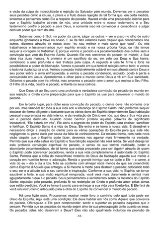 - 43 -
e visão da culpa da incredulidade e rejeição do Salvador pelo mundo. Devemos ver e perceber
seus pecados como a causa, a prova e o fruto dessa rejeição de tal forma que, em certa medida,
sintamos e pensemos como Ele a respeito do pecado. Haverá então uma preparação interior para
que o Espírito trabalhe através de nós; uma unidade entre o nosso testemunho e o Seu
testemunho contra o pecado e para Deus, e somente isso irá convencer a consciência e julgar
com um poder que vem do alto.
Sabemos como é fácil, no poder da carne, julgar os outros – ver o cisco no olho de outro
enquanto ignoramos a trave no nosso. E se de fato estamos livres daquilo que condenamos nos
outros, dizemos através de nosso atos: “eu sou melhor e mais santo que você”. Ou nós
trabalhamos e testemunhamos num espírito errado e na nossa própria força, ou não temos
sequer a coragem de trabalhar. É porque vemos o pecado e a pecaminosidade dos outros sem a
convicção que vem do Espírito Santo. Quando Ele nos convence do pecado do mundo, a Sua
obra traz duas marcas. A primeira é um sacrifício do eu, em zelo por Deus e Sua honra,
combinado a uma profunda e real tristeza pela culpa. A segunda é uma fé firme e forte na
possibilidade e poder de libertação. Vemos o pecado em sua terrível relação com o todo; e vemos
o todo na dupla luz da cruz. Vemos o pecado indizivelmente odiável em sua afronta contra Deus e
seu poder sobre a alma enfraquecida, e vemos o pecado condenado, expiado, posto à parte e
conquistado em Jesus. Aprendemos a olhar para o mundo como Deus o vê em Sua santidade.
Odiamos o pecado com ira infinita, mas amamos o pecador com o amor que enviou o Seu Filho.
O Filho dá a vida, destrói o pecado, e liberta os seus cativos.
Que Deus dê ao Seu povo uma profunda e verdadeira convicção do pecado do mundo em
sua rejeição a Cristo como preparação para que o Espírito os use para convencer o mundo do
pecado.
Em terceiro lugar, para obter essa convicção do pecado, o crente deve não somente orar
por ela, mas também ter toda a sua vida sob a liderança do Espírito Santo. Não podemos sequer
declarar de forma diligente o bastante que os vários dons do Espírito dependem de Sua habitação
pessoal e supremacia na vida interior, e da revelação de Cristo em nós, que deu a Sua vida para
ver o pecado destruído. Quando nosso Senhor proferiu aquelas palavras de significado
inexaurível, “Ele estará em vós”, Ele abriu o segredo do poder do Espírito para ensinar, santificar
e fortificar. O Espírito Santo é a vida de Deus. Ele entra e se torna a nossa vida. É desejável e
necessário dirigir a atenção do crente para as várias operações do Espírito para que este não
negligencie ou perca nada por causa da falta de conhecimento. Da mesma forma, com cada nova
visão daquilo que o Espírito pode fazer, devemos nos agarrar mais firmemente na verdade.
Permita que sua vida esteja no Espírito e Sua bênção especial não será retida. Se você deseja ter
esta profunda convicção espiritual do pecado, o senso da sua terrível realidade, poder e
abundante pecaminosidade, de tal forma que esteja preparado para ser alguém através de quem
o Espírito pode convencer pecadores, renda a sua vida completamente à autoridade do Espírito
Santo. Permita que a idéia do maravilhoso mistério do Deus de habitação aquiete sua mente e
coração em humilde temor e adoração. Renda o grande inimigo que se opõe a Ele – a carne, a
vida do eu – dia a dia a Ele. Não se contente com almejar nada menos do que ser preenchido
com o Espírito d’Aquele que entregou a Si mesmo à morte para destruir o pecado; colocando todo
o seu ser e a atitude sob o seu controle e inspiração. Conforme a sua vida no Espírito se tornar
saudável e forte, e sua visão espiritual revigorada, você verá mais claramente e sentirá mais
aguçadamente o que é o pecado. Seus pensamentos e sentimentos serão os mesmos do Espírito
Santo: repulsão pelo pecado, profunda fé na redenção de Cristo e profundo amor pelas almas
que estão perdidas. Você se tornará pronto para entregar a sua vida para libertá-las. E Ele fará de
você um instrumento adequado para a obra do Espírito de convencer o mundo do pecado.
Há uma lição mais. Procuramos mostrar neste livro o caminho pelo qual tudo pode ser
cheio do Espírito. Aqui está uma condição: Ele deve habitar em nós como Aquele que convence
do pecado. Ofereça-se a Ele para compreender, sentir e suportar os pecados daqueles que o
cercam. Permita que os pecados do mundo sejam alvo de sua preocupação tanto quanto os seus.
Os pecados deles não desonram a Deus? Eles não são igualmente incluídos na provisão da
 