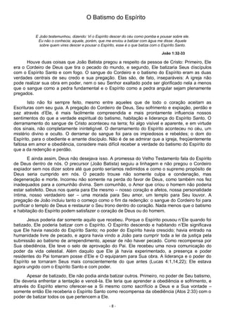- 8 -
O Batismo do Espírito
E João testemunhou, dizendo: Vi o Espírito descer do céu como pomba e pousar sobre ele.
Eu não o conhecia; aquele, porém, que me enviou a batizar com água me disse: Aquele
sobre quem vires descer e pousar o Espírito, esse é o que batiza com o Espírito Santo.
João 1:32-33
Houve duas coisas que João Batista pregou a respeito da pessoa de Cristo: Primeiro, Ele
era o Cordeiro de Deus que tira o pecado do mundo, e segundo, Ele batizaria Seus discípulos
com o Espírito Santo e com fogo. O sangue do Cordeiro e o batismo do Espírito eram as duas
verdades centrais de seu credo e sua pregação. Elas são, de fato, inseparáveis: A igreja não
pode realizar sua obra em poder, nem o seu Senhor exaltado pode ser glorificado nela a menos
que o sangue como a pedra fundamental e o Espírito como a pedra angular sejam plenamente
pregados.
Isto não foi sempre feito, mesmo entre aqueles que de todo o coração aceitam as
Escrituras com seu guia. A pregação do Cordeiro de Deus, Seu sofrimento e expiação, perdão e
paz através d’Ele, é mais facilmente compreendida e mais prontamente influencia nossos
sentimentos do que a verdade espiritual do batismo, habitação e liderança do Espírito Santo. O
derramamento do sangue de Cristo aconteceu na terra; foi algo visível e aparente, e em virtude
dos sinais, não completamente ininteligível. O derramamento do Espírito aconteceu no céu, um
mistério divino e oculto. O derramar do sangue foi para os impiedosos e rebeldes; o dom do
Espírito, para o obediente e amante discípulo. Não é de se admirar que a igreja, freqüentemente
faltosa em amor e obediência, considere mais difícil receber a verdade do batismo do Espírito do
que a da redenção e perdão.
E ainda assim, Deus não desejava isso. A promessa do Velho Testamento fala do Espírito
de Deus dentro de nós. O precursor (João Batista) seguiu a linhagem e não pregou o Cordeiro
expiador sem nos dizer sobre até que ponto seríamos redimidos e como o supremo propósito de
Deus seria cumprido em nós. O pecado trouxe não somente culpa e condenação, mas
degeneração e morte. Incorreu não somente na perda do favor de Deus, como também nos fez
inadequados para a comunhão divina. Sem comunhão, o Amor que criou o homem não poderia
estar satisfeito. Deus nos queria para Ele mesmo – nosso coração e afetos, nossa personalidade
íntima, nosso verdadeiro ser – uma morada para Seu amor, um templo para Seu louvor. A
pregação de João incluiu tanto o começo como o fim da redenção: o sangue do Cordeiro foi para
purificar o templo de Deus e restaurar o Seu trono dentro do coração. Nada menos que o batismo
e habitação do Espírito podem satisfazer o coração de Deus ou do homem.
Jesus poderia dar somente aquilo que recebeu. Porque o Espírito pousou n’Ele quando foi
batizado, Ele poderia batizar com o Espírito. O Espírito descendo e habitando n’Ele significava
que Ele havia nascido do Espírito Santo; no poder do Espírito havia crescido; havia entrado na
humanidade livre de pecado, e agora havia vindo a João para cumprir toda a lei da justiça pela
submissão ao batismo de arrependimento, apesar de não haver pecado. Como recompensa por
Sua obediência, Ele teve o selo de aprovação do Pai. Ele recebeu uma nova comunicação do
poder da vida celestial. Além daquilo que Ele já havia experimentado, a presença e poder
residentes do Pai tomaram posse d’Ele e O equiparam para Sua obra. A liderança e o poder do
Espírito se tornaram Seus mais conscientemente do que antes (Lucas 4:1,14,22); Ele estava
agora ungido com o Espírito Santo e com poder.
Apesar de batizado, Ele não podia ainda batizar outros. Primeiro, no poder de Seu batismo,
Ele deveria enfrentar a tentação e vencê-la. Ele teria que aprender a obediência e sofrimento, e
através do Espírito eterno oferecer-se a Si mesmo como sacrifício a Deus e a Sua vontade –
somente então Ele receberia o Espírito Santo como recompensa da obediência (Atos 2:33) com o
poder de batizar todos os que pertencem a Ele.
 