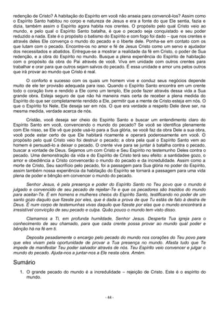 - 44 -
redenção de Cristo? A habitação do Espírito em você não anseia para convencê-los? Assim como
o Espírito Santo habitou no corpo e natureza de Jesus e era a fonte do que Ele sentia, fazia e
dizia, também assim o Espírito agora habita nos crentes. O propósito pelo qual Cristo veio ao
mundo, e pelo qual o Espírito Santo batalha, é que o pecado seja conquistado e seu poder
reduzido a nada. Este é o propósito o batismo do Espírito e com fogo foi dado – que nos crentes e
através deles Ele convença o mundo do pecado e o liberte dele. Ponha-se em contato com os
que lutam com o pecado. Encontre-os no amor e fé de Jesus Cristo como um servo e ajudador
dos necessitados e abatidos. Entregue-se a mostrar a realidade da fé em Cristo, o poder de Sua
redenção, e a obra do Espírito no mundo. Busque a plena experiência do Espírito de habitação
com o propósito da obra do Pai através de você. Viva em unidade com outros crentes para
trabalhar e orar para que outros sejam salvos do pecado. É essa unidade e amor uns pelos outros
que irá provar ao mundo que Cristo é real.
O conforto e sucesso com os quais um homem vive e conduz seus negócios depende
muito de ele ter provisão adequada para isso. Quando o Espírito Santo encontra em um crente
todo o coração livre e rendido a Ele como um templo, Ele pode fazer através dessa vida a Sua
grande obra. Esteja seguro de que não há maneira mais certa de receber a plena medida do
Espírito do que ser completamente rendido a Ele, permitir que a mente de Cristo esteja em nós. O
que o Espírito foi Nele, Ele deseja ser em nós. O que era verdade a respeito Dele deve ser, na
mesma medida, verdade acerca de nós.
Cristão, você deseja ser cheio do Espírito Santo e buscar um entendimento claro do
Espírito Santo em você, convencendo o mundo do pecado? Se você se identifica plenamente
com Ele nisso, se Ele vê que pode usá-lo para a Sua glória, se você faz da obra Dele a sua obra,
você pode estar certo de que Ele habitará ricamente e operará poderosamente em você. O
propósito pelo qual Cristo veio foi destruir o pecado; a obra pela qual o Espírito Santo vem ao
homem é persuadi-lo a deixar o pecado. O crente vive para se juntar à batalha contra o pecado,
buscar a vontade de Deus. Sejamos um com Cristo e Seu Espírito no testemunho Deles contra o
pecado. Uma demonstração da vida e do Espírito de Cristo terá seu efeito: a santidadee gozo, o
amor e obediência a Cristo convencerão o mundo do pecado e da incredulidade. Assim como a
morte de Cristo, Seu sacrifício pelo pecado, foi a passagem para Sua glória no poder do Espírito,
assim também nossa experiência da habitação do Espírito se tornará a passagem para uma vida
plena de poder e bênção em convencer o mundo do pecado.
Senhor Jesus, é pela presença e poder do Espírito Santo no Teu povo que o mundo é
julgado e convencido de seu pecado de rejeitar-Te e que os pecadores são trazidos do mundo
para aceitar-Te. É em homens e mulheres cheios do Espírito Santo, testificando no poder de um
santo gozo daquilo que fizeste por eles, que é dada a prova de que Tu estás de fato à destra de
Deus. É num corpo de testemunhas vivas daquilo que fizeste por elas que o mundo encontrará a
irresistível convicção de seu pecado e culpa. Quão pouco o mundo tem visto disso.
Clamamos a Ti, em profunda humildade, Senhor Jesus. Desperta Tua igreja para o
conhecimento de seu chamado, para que cada crente possa provar ao mundo qual poder e
bênção há na fé em ti.
Deposita pesadamente o encargo pelo pecado do mundo nos corações do Teu povo para
que eles vivam pela oportunidade de provar a Tua presença no mundo. Afasta tudo que Te
impede de manifestar Teu poder salvador através de nós. Teu Espírito veio convencer e julgar o
mundo do pecado. Ajuda-nos a juntar-nos a Ele nesta obra. Amém.
Sumário
1. O grande pecado do mundo é a incredulidade – rejeição de Cristo. Este é o espírito do
mundo.
 