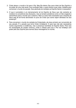 - 45 -
2. Cristo deixou o mundo e foi para o Pai. Mas Ele deixou Seu povo cheio de Seu Espírito e
do poder de uma vida santa. Sua confissão Dele, a quem devem suas vidas, trabalha para
convencer o mundo do pecado. Que plenitude de rendição ao Espírito Santo é necessária!
3. O que é prometido é um derramamento tal do Espírito de Deus que não somente se
revelará na consciência dos discípulos, mas se tomará substância como um fato inegável e
maravilhoso para o mundo que o observa. Não é a coisa mais necessária que o Espírito de
Deus seja de tal forma derramado no povo de Cristo que outros sejam alertados de Sua
presença?
4. Para convencer o mundo da verdade da Cristandade, ele deve primeiro ser convencido de
seu pecado. É o pecado que torna Cristo ininteligível. E para isso não são necessários
muitos argumentos e evidências, mas a presença manifesta do Espírito Santo. Para isso
há necessidade de oração contínua, unida e crédula para que o Pai nos fortaleça com
poder pelo Seu Espírito para sermos Seus mensageiros no mundo.
 