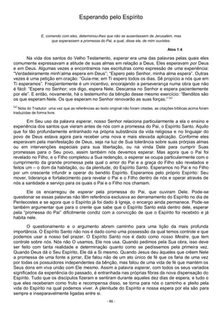 - 46 -
Esperando pelo Espírito
E, comendo com eles, determinou-lhes que não se ausentassem de Jerusalém, mas
que esperassem a promessa do Pai, a qual, disse ele, de mim ouvistes.
Atos 1:4
Na vida dos santos do Velho Testamento, esperar era uma das palavras pelas quais eles
comumente expressavam a atitude de suas almas em relação a Deus. Eles esperavam por Deus
e em Deus. Algumas vezes a encontramos nas escritutras como expressão de uma experiência:
“Verdadeiramente minh’alma espera em Deus”; “Espero pelo Senhor, minha alma espera”. Outras
vezes é uma petição em oração: “Guia-me; em Ti espero todos os dias. Sê propício a nós que em
Ti esperamos”. Freqüentemente é um incentivo, encorajando a perseverança numa obra que não
é fácil: “Espera no Senhor; vos digo, espera Nele. Descansa no Senhor e espera pacientemente
por ele”. E então, novamente, há o testemunho da bênção desse mesmo exercício: “Benditos são
os que esperam Nele. Os que esperam no Senhor renovarão as suas forças.” (
*)
(
*)
Nota do Tradutor: uma vez que as referências ao texto original não foram citadas, as citações bíblicas acima foram
traduzidas de forma livre.
Em Seu uso da palavra esperar, nosso Senhor relaciona particularmente a ela o ensino e
experiência dos santos que vieram antes de nós com a promessa do Pai, o Espírito Santo. Aquilo
que foi tão profundamente entranhado na própria substância da vida religiosa e no linguajar do
povo de Deus estava agora para receber uma nova e mais elevada aplicação. Conforme eles
esperavam pela manifestação de Deus, seja na luz de Sua tolerância sobre suas prórpias almas
ou em intervenções especiais para sua libertação, ou na vinda Dele para cumprir Suas
promessas para o Seu povo, assim também nós devemos esperar. Mas agora que o Pai foi
revelado no Filho, e o Filho completou a Sua redenção, o esperar se ocupa particularmente com o
cumprimento da grande promessa pela qual o amor do Pai e a graça do Filho são revelados e
feitos um – o dom da habitação, ou da plenitude, do Espírito Santo. Esperamos no Pai e no Filho
por um crescente infundir e operar do bendito Espírito. Esperamos pelo próprio Espírito: Seu
mover, liderança e fortalecimento para revelar o Pai e o Filho dentro de nós e operar através de
nós a santidade e serviço para os quais o Pai e o Filho nos chamam.
Ele os encarregou de esperar pela promessa do Pai, que ouviram Dele. Pode-se
questionar se essas palavras não têm referência exclusiva ao derramamento do Espírito no dia de
Pentecostes e se agora que o Espírito já foi dado à Igreja, o encargo ainda permanece. Pode-se
também argumentar que para o crente que sabe que o Espírito Santo está dentro dele, esperar
pela “promessa do Pai” dificilmente condiz com a convicção de que o Espírito foi recebido e já
habita nele.
O questionamento e o argumento abrem caminho para uma lição da mais profunda
importância. O Espírito Santo não nos é dado como uma possessão da qual temos controle e que
podemos usar a nosso bel prazer. O Espírito Santo nos é dado como nosso Mestre, que tem
controle sobre nós. Nós não O usamos, Ele nos usa. Quando pedimos pela Sua obra, isso deve
ser feito com tanta realidade e determinação quanto como se pedíssemos pela primeira vez.
Quando Deus dá o Seu Espírito, Ele dá a Si mesmo. Quando Jesus deu àqueles que crêem Nele
a promessa de uma fonte a jorrar, Ele falou não de um ato único de fé que os faria de uma vez
por todas os possuidores independentes da bênção, mas falou de uma vida de fé que mantém os
Seus dons em viva união com Ele mesmo. Assim a palavra esperar, com todos os seus variados
significados da experiência do passado, é entranhada nas próprias fibras da nova dispensação do
Espírito. Tudo que os discípulos fizeram e sentiram durante aqueles dez dias de espera, e tudo o
que eles receberam como fruto e recompensa disso, se torna para nós o caminho e pleito pela
vida do Espírito na qual podemos viver. A plenitude do Espírito e nossa espera por ela são para
sempre e inseparavelmente ligadas entre si.
 