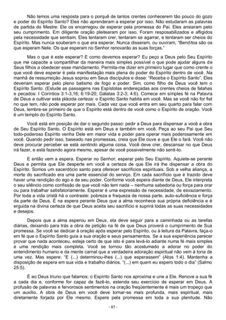 - 47 -
Não temos uma resposta para o porquê de tantos crentes conhecerem tão pouco do gozo
e poder do Espírito Santo? Eles não aprenderam a esperar por isso. Não estudaram as palavras
de partida do Mestre: Ele os encarregou de esperar pela promessa do Pai. Eles ansiaram pelo
seu cumprimento. Em diligente oração pleitearam por isso. Foram resposabilizados e afligidos
pela necessidade que sentiam. Eles tentaram crer, tentaram se agarrar, e tentaram ser cheios do
Espírito. Mas nunca souberam o que era esperar. Nunca disseram, ou ouviram, “Benditos são os
que esperam Nele. Os que esperam no Senhor renovarão as suas forças.”
Mas o que é este esperar? E como devemos esperar? Eu peço a Deus pelo Seu Espírito
que me capacite a compartilhar da maneira mais simples possível o que pode ajudar alguns de
Seus filhos a obedecer esse mandamento. Permita-me dizer em primeiro lugar que como crente o
que você deve esperar é pela manifestação mais plena do poder do Espírito dentro de você. Na
manhã de ressurreição Jesus soprou em Seus discípulos e disse: “Receba o Espírito Santo”. Eles
deveriam esperar pelo pleno batismo de fogo e poder. Sim, como filho de Deus você tem o
Espírito Santo. (Estude as passagens nas Espístolas endereçadas aos crentes cheios de falahas
e pecados: I Coríntios 3:1-3,16; 6:19-20; Gálatas 3:2-3; 4:6). Comece em simples fé na Palavra
de Deus a cultivar esta plácida certeza: o Espírito Santo habita em você. Mas se você não for fiel
no que tem, não pode esperar por mais. Cada vez que você entra em seu quarto para falar com
Deus, lembre-se primeiro de que o Espírito está dentro de você como o Espírito de oração. Você
é um templo do Espírito Santo.
Você está em posição de dar o segundo passo: pedir a Deus para dispensar a você a obra
de Seu Espírito Santo. O Espírito está em Deus e também em você. Peça ao seu Pai que Seu
todo-poderoso Espírito venha Dele em maior vida e poder para operar mais poderosamente em
você. Quando pedir isso, baseado nas promessas, creia que Ele ouve e que Ele o fará. Você não
deve procurar perceber se está sentindo alguma coisa. Você deve crer, descansar no que Deus
irá fazer, e está fazendo agora mesmo, apesar de você possivelmente não senti-lo.
E então vem a espera. Esperar no Senhor; esperar pelo Seu Espírito. Aquiete-se perante
Deus e permita que Ele desperte em você a certeza de que Ele irá lhe dispensar a obra do
Espírito. Somos um sacerdócio santo para oferecer sacrifícios espirituais. Sob a velha aliança, a
morte do sacrificado era uma parte essencial do serviço. Em cada sacrifício que é trazido deve
haver uma rendição do ego e de seu poder. Conforme você espera diante de Deus, Ele interpreta
o seu silêncio como confissão de que você não tem nada – nenhuma sabedoria ou força para orar
ou para trabalhar satisfatoriamente. Esperar é uma expressão de necessidade, de esvaziamento.
Por toda a vida cristã há o contraste: pobreza e fraqueza de nossa parte, auto-suficiência e força
da parte de Deus. É na espera perante Deus que a alma reconhece sua própria deficiência e é
erguida na divina certeza de que Deus aceita seu sacrifício e suprirá todas as suas necessidades
e desejos.
Depois que a alma esperou em Deus, ela deve seguir para a caminhada ou as tarefas
diárias, deixando para trás a obra de petição na fé de que Deus proverá o cumprimento de Sua
promessa. Se você se dedicar à oração após esperar pelo Espírito, ou à leitura da Palavra, faça-o
em fé que o Espírito Santo guia a sua oração e seus pensamentos. Se a sua experiência parecer
provar que nada aconteceu, esteja certo de que isto é para levá-lo adiante numa fé mais simples
e uma rendição mais completa. Você se tornou tão acostumado a adorar no poder do
entendimento humano e da mente carnal que a verdadeira adoração espiritual não vem à tona de
uma vez. Mas espere: “E (...) determinou-lhes (...) que esperassem” (Atos 1:4). Mantenha a
disposição de espera em sua vida e trabalho diários. “(...) em quem eu espero todo o dia” (Salmo
25:5).
É ao Deus triuno que falamos; o Espírito Santo nos aproxima e une a Ele. Renove a sua fé
a cada dia e, conforme for capaz de fazê-lo, estenda seu exercício de esperar em Deus. A
profusão de palavras e fervorosos sentimentos na oração freqüentemente é mais um tropeço que
um auxílio. A obra de Deus em você deve tornar-se mais profunda, mais espiritual, mais
diretamente forjada por Ele mesmo. Espere pela promessa em toda a sua plenitude. Não
 